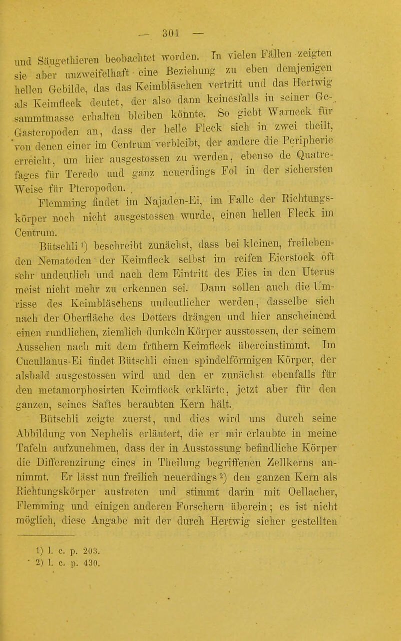 und Säugetliieven beobachtet worden. In vielen Fälten zeigten sie aber unzweifelhaft eine Beziehung zu eben demjenigen hellen Gebilde, das das Keimbläschen vertritt und das Hertwig als Keimfleck deutet, der also dann keinesfalls in seiner Ge-.. sammtmasse erhalten bleiben könnte. So giebt Warneck für Gastcropoden an, dass der helle Fleck sich in zwei theilt, von denen einer im Centi-um verbleibt, der andere die Peripherie erreicht, mn hier ausgestossen zu werden, ebenso de Quatre- fages flir Teredo und ganz neuerdings Fol in der sichersten Weise für Pteropoden. . Flemming findet im Najaden-Ei, im Falle der Richtungs- körper noch nicht ausgestossen wurde, einen hellen Fleck im Centrum. Bütschli 1) beschreibt zunächst, dass bei kleinen, freileben- den Nematoden der Keimfleck selbst im reifen Eierstock oft s'ehr undeutlich und nach dem Eintritt des Eies in den Uterus meist nicht mehr zu erkennen sei. Dann sollen aucli die Um- risse des Keimbläschens undeutlicher werden, dasselbe sich nach der Oberfläche des Dotters drängen und hier anscheinend einen rimdlichen, ziemlich dunkeln Körper ausstossen, der seinem Aussehen nach mit dem frühern Keimfleck übereinstimmt. Im Cucullanus-Ei findet Bütschli einen spindelförmigen Körper, der alsbald ausgestossen wird und den er zunächst ebenfalls für den metamorphosirten Keimfleck erklärte, jetzt aber für den ganzen, seines Saftes beraubten Kern hält. Bütschli zeigte zuerst, und dies wird uns durch seine Abbildung von Nephelis erläutert, die er mir erlaubte in meine Tafeln aufzunehmen, dass der in Ausstossung befindliche Körper die DifFerenzirung eines in Theilung begriffenen Zellkerns an- nimmt. Er lässt mm freilich neuerdings 2) den ganzen Kern als Richtungskörper austreten und stimmt darin mit Oellacher, Flemming und einigen anderen Forschern überein; es ist nicht möglich, diese Angabe mit der durch Hertwig sicher gestellten 1) 1. c. p. 203.