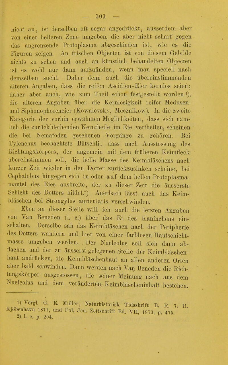 nicht an, ist derselben oft sogar angedrückt, ausserdem aber von einer liellereu Zone umgeben, die aber niclit scliarf gegen das angrenzende Protoi^lasma abgeschieden ist, wie es die Figuren zeigen. An frisclien Objecten ist von diesem Gebilde niclits zu sehen und aucli an künstlich behandelten Objecten ist es wohl nur dann aufzufinden, wenn man speciell nacli demselben sucht. Daher denn auch die übereinstimmenden älteren Angaben, dass die reifen Ascidien-Eier kernlos seien; daher aber auch, wie zum Theil sclion festgestellt worden'), die älteren Angaben über die Kernlosigkeit reifer Medusen- imd Siphonoi)horeneier (Kowalevsky, Mecznikow). In die zweite Kategorie der vorhin erwälmten Möglichkeiten, dass sich näm- lich die zurückbleibenden Xerntheile im Eie vertheilen, scheinen die bei Nematoden gesehenen Vorgänge zu gehören. Bei Tylenciius l)eobachtete Bütschli, dass nach Ausstossung des Eichtungskörpers, der ungemein mit dem früheren Keimfleck übereinstimmen soll, die helle Masse des Keimbläschens nach kurzer Zeit wieder in den Dotter zurückzusinken scheine, bei Cephalobus hingegen sicli in oder auf dem hellen Protoplasma- mantel des Eies ausbreite, der zu dieser Zeit die äusserste Schicht des Dotters bildet.2) Auerbacli lässt auch das Keim- l)läschen bei Strongylus auricularis verschwinden. Eben an dieser Slelle will ich auch die letzten Angaben von Van Beneden (1. c.) über' das Ei des Kaninchens ein- schalten. Derselbe sah das Keimbläschen nach der Peripherie des Dotters wandern und hier von einer farblosen Hautschicht- masse umgeben werden. Der Nucleolus soll sich dann ab- flachen und der zu äusserst gelegenen Stelle der Keimbläsclien- haut andrücken, die Keimbläschenhaut an allen anderen Orten aber bald schwinden. Dann werden nach Van Beneden die Rich- tungskörper ausgestossen, die seiner Meinung nach aus dem Nucleolus und dem veränderten Keimbläscheninhalt bestehen. 1) Vergl. G. E. Müller, Naturhistorisk Tidsskrift B. R 7 B Kjübenhavn 1871, und Fol, Jen. Zeitschrift Bd. VII 1873 p 475 2) 1. c. p. 204. '