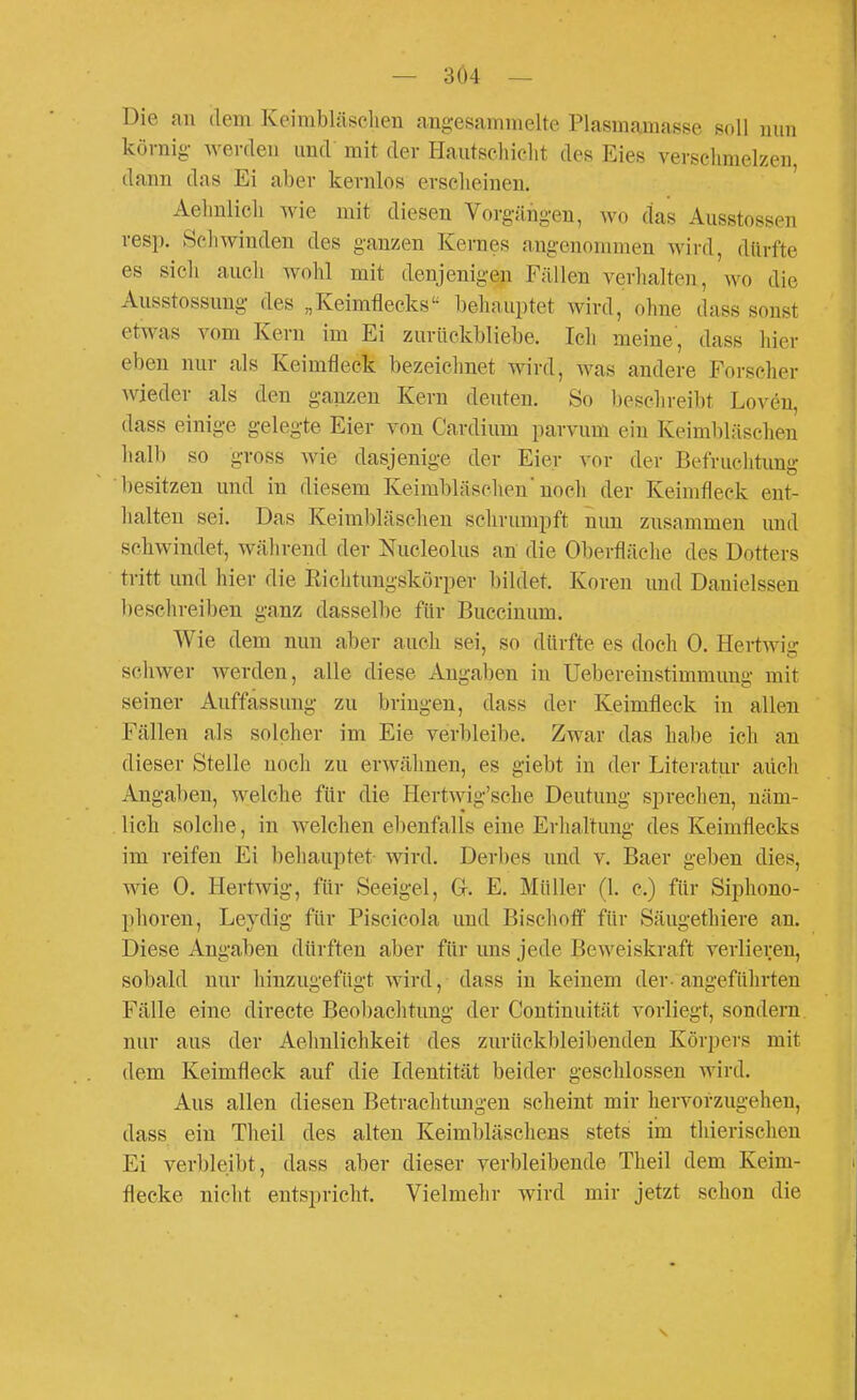 — 3Ö4 — Die au dem Keirabläsclien angesammelte Plasmamasse soll mm körnig- werden und mit der Hautschiclit des Eies versclimelzen, dann das Ei aber kernlos erscheinen. Aelmlicli wie mit diesen Vorgängen, wo das Ausstossen resp. Schwinden des ganzen Kernes angenommen wird, dürfte es sich auch wohl mit denjenigen Fällen verhalten, wo die Ausstossung des „Keimflecks behauptet wird, ohne dass sonst etwas vom Kern im Ei zurüekbliebe. Ich meine, dass hier eben nur als Keimfleck bezeiclmet wird, was andere Forscher Avieder als den ganzen Kern deuten. So bescln-eibt Loven, dass einige gelegte Eier von Cardium parvum ein Keimbläschen halb so gross wie dasjenige der Eier vor der Befruchtung besitzen und in diesem Keimbläschen'noch der Keimfleck ent- halten sei. Das Keimbläschen schrumpft nun zusammen und schwindet, während der Nucleolus an die Oberfläche des Dotters tritt und hier die Richtungskörper bildet. Koren und Danielssen beschreiben ganz dasselbe für Buccinum. Wie dem nun aber auch sei, so dürfte es doch 0. Hertwiir schwer werden, alle diese Angaben in Uebereinstimmung mit seiner Auffassung zu bringen, dass der Keimfleck in allen Fällen als solcher im Eie verbleibe. Zwar das habe ich au dieser Stelle noch zu erwähnen, es giebt in der Literatur aüch Angaben, welche für die Hertwig'sche Deutung sprechen, näm- lich solclie, in welchen ebenfalls eine Erhaltung des Keimflecks im reifen Ei behauptet wird. Derbes und v. Baer geben dies, wie 0. Hertwig, für Seeigel, Gr. E. Müller (1. c.) für Siphono- phoren, Leydig für Piscicola und Bischofi für Säugethiere an. Diese Angaben dürften aber für uns jede Beweiskraft verlieijen, sobald nur hinzugefügt wird, dass in keinem der-angeführten Fälle eine directe Beobachtung der Continuität vorliegt, sondern nur aus der Aehnlichkeit des zurückbleibenden Körpers mit dem Keimfleck auf die Identität beider geschlossen wird. Aus allen diesen Betrachtimgen scheint mir hervorzugehen, dass ein Theil des alten Keimbläschens stets im thierischen Ei verbleibt, dass aber dieser verbleibende Theil dem Keim- flecke nicht entspricht. Vielmehr wird mir jetzt schon die