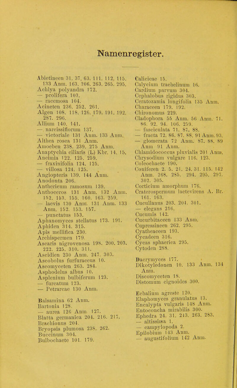 Namenregister. Abictineon 31. 37. 63. II 1. 112. 115. 133 Anm. 163. -206. 263. 265. 295. Achlya polyandra 172. — pi'olifera 103. — racemosa 104. Acineten 236. 252. 261. Algen 108. 118. 126. 179. 191. 192. 287. 296. Allium 140. 141. — narcissifiomm 137. — victoviale 131 Anm. 133 Aniu. Althea rosea 131 Anm. Anioeben 238. 239. 275 Anm. Anaptychia ciliaris (L) Kbr. 14. 15. Aneiraia 122. 125. 259. — fraxinifolia 124. 125. — villosa 124. 125. , Angiopteris 139. 144 Anm. Anodonta 206. Antliericnm ramosum 139. Anthoceros 131 Anm. 132 Anm. 152. 153. 155. 160. 163. 259. — laevis 130 Anm. 131 Anm. 133 Anm. 152. 153. 157. — pnnctatus 153. Aplianomyces stellatus 173. 191. Aphiden 314. 315. Apis mellifica 230. Arcliispemen 179. Ascaris nigrovenosa 198. 200. 203. 222. 225. 310. 311. Ascidien 230 Anm. 247. 303. Ascobolus furfuraceus 10. Ascomyceten 263. 284. Aspliodelus albus 10. Asplenium bulbiferum 123. — furcatiim 123. — Petrarcae 130 Anm. Balsaraina 62 Anm. Bartonia 128. — aurea 120 Anm. 127. Blatta germanica 204. 216. 217. Bracbioniis 204. Biyopsis plnmosa 238. 262. Buccinnm 304. Bulbochaete 101. 179. Calicicae 15. Calycium trachelinum Iß. Cardium parvum 304. Ccphalobus rigidus 303. Ceratozamia longifolia 135 Anm. Characeen 179. 192. Cliironomus 229. Ciadopbora 55 Anm. 56 Anm. 71. 86, 92. 94. 106. 259. — fasciculata 71. 87. 88. — fracta 72. 86. 87. 88. 91 Anm. 93. — glomerata 72 Anm. 87. 88. 89 Anm 91 Anm. Cblamidococcus pluvialis 201 Anm. Cbrysodium vulgare 116. 123. Coleocbaete 190. Coniferen 2. 5. 21. 24. 31. 115. 142 Anm. 268. 285. 294. 295. 297. 302. 305. Corticium amorpbum 176. Craterospermnm laetevirens A. Br. 161. 163. Cucullanns 203. 204. 301. — elegans 216. Cucumis 142. Cucurbitaceen 133 Anm. Cupressineen 262. 295. Cyatbeaeeen 193. Cycadeen 316. Cycas sphaerica 295. Cytoden 288. Dacrymyces 177. Dikotyledonen 10. 133 Anm. 134 Anm. Discomyceten 18. Distomum cignoides 300. Ecbalium agreste 120. Elaphomyces granulatus 13. Encalypta vulgaris 148 Anm. Entoconcha mirabilis 300. Epbedra 24. 31. 213. 263. 283. — altissiufia 1. — campylopoda 2. Epilobium 143 Anm. — augustifolium 142 Anm.