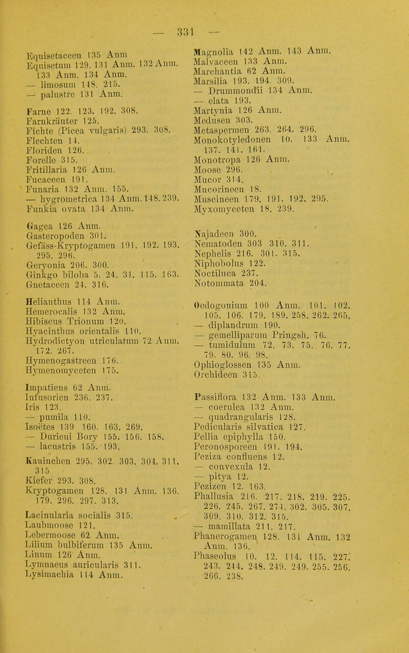 Eqnisetaceen 135 Anm Equisetum 120. \ :n Anni. 132Anui. 133 Anm. 134 Anm. — limosnm 148. 215. — palnstre 131 Anm. Farne 122. 123. 192. 308. Farnkräuter 125. Fichte (Picea vulgaris) 293. 3U8. Flechten 14. Floriden 126. Forelle 315. Fritillaria 126 Anm. Fucaceen 191. Funaria 132 Anm. 155. — hygrometrica 134 Anm. 148.239. Funkia ovata 134 Anm. Gagea 126 Anm. Gasteropoclen 3ni. Geföss-Kryptogamen 191. 192. 193. 295. 296. Geryonia 206. 300. Ginkgo biloba 5. 24. 31. 115. 163. Gnetaceen 24. 316. Helianthus 114 Anm. Hemerocalis 132 Anm. Hibiscus Trionum 120. Hyacinthus orieutalis 110. Hytlrodictyon utriculatum 72 Anm. 172. 267. Hymenogastreen 17 6. Hymenomyceten 175. Impatiens 62 Aniri. Infusorien 236. 237. Iris 123. — pumila HO. Isoetes 139 160. 163. 269. — Durieui Bory 155. 156. 158. — lacustris 155. 193. Kaninchen 295. 302. 303. 304. 311. 315 Kiefer 293. 308. Kryptogamen 128. 131 Anm. 136. 179. 296. 297. 313. Lacinularia socialis 315. Laubmoose 121. Tycbermoose 62 Anm. Lilium bulbiferum 135 Anm. Linum 126 Anm. Lymnaeus auricularis 311. Lysimachia 114 Anm. Magnolia 142 Anm. 143 Anm. Malvaceen 133 Anm. Marcliantia 62 Anm. Marsilia 193. 194. 309. — Drumraondii 134 Anm. — elata 193. Martynia 126 Anm. Medusen 303. Metaspermen 263. 264. 296. Monokotyledonen 10. 133 Anm. 137. 141. 161. Monotropa 126 Anm. Moose 296. Mucor 314. Mucorineen 18. Muscineen 179. 191. 192. 295. Myxomyceten 18. 239. Sajadeen 300. Nematoden 303 310. 311. Nephelis 216. 301. 315. Niphobolus 122. Noctiluca 237. Notommata 204. Oedogonium 100 Anm. 101. 102. 105. 106. 179. 189. 258.262. 265. — diplandrum 190. — gemelliparum Pringsh. 76. — tumidulum 72. 73. 75. 76. 77. 79. 80. 96. 98. Ophioglossen 135 Anm. Orchideen 315. Passiflora 132 Anm. 133 Anm. — coerulea 132 Anm. — quadrangularis 128. Pedicularis silvatica 127. Pellia epipliylla 150. Peronosporeen 191. 194. Peziza confluens 12. — convexula 12. — pitya 12. Pezizen 12. 163. Phallusia 216. 217, 218. 219. 225. 226. 245. 267. 274. 302. 305. 307. 309. 310. 312. 315. — mamillata 211. 217. Phanerogamen 128. 131 Anm. 132 Anm. 136. Phaseolus 10. 12. 114. 115. 221'. 243. 244. 248. 249. 249. 255. 250. 200. 238.