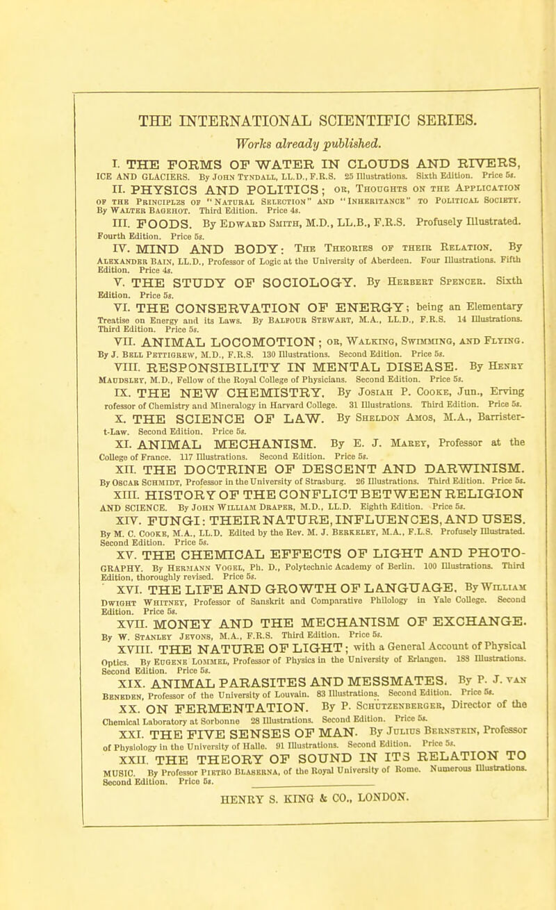 Worlcs already puhlished. I. THE FORMS OF WATER IN CLOUDS AND RIVERS, ICE AND GLACIERS. By John TVNDAH, LL.D., F.R.S. 26 Illustrations. Sixth Edition. Price 5». II- PHYSICS AND POLITICS; oe, THonoHTS on the Application OP THE PRINCIPL2S OF NATURAL SELECTION AND INHERITANCE TO POLITICAL SOCIETI. By Walter Baoehot. Third Edition. Price 4«. III. FOODS. By Edwabd Smith, M.D., LL.B., F.R.S. Profusely Illustrated. Fourth Edition. Price 5s. rv. MIND AND BODY: The Theobies of theik Relation. By Alexander Bain, LL.D., Professor of Logic at the University of Aberdeen. Four Illustratlona. Fifth Edition. Price 4s. V. THE STUDY OF SOCIOLOGY. By Herbert Spencer. Sixth Edition. Price 5s. VI. THE CONSERVATION OP ENERGY; being an Elementary Treatise on Energy and its Laws. By Balfour Stewart, M.A.. LL.D., F.R.S. 14 IllustraUons. Tliird Edition. Price 5s. VII. ANIMAL LOCOMOTION ; or, Walking, Swimming, aijd Flying. By J. Bell Pettiorew, M.D., F.R.S. 130 Illustrations. Second Edition. Price 6s. VIII. RESPONSIBILITY IN MENTAL DISEASE. By Henet RlAODSLHr, M.D., Fellow of the Royal College of Physicians. Second Edition. Price 5s. IX. THE NEW CHEMISTRY. By Josiah P. Cooke, Jun., Erving rofessor of Chemistry and Mineralogy in Harvard College. 31 Illustrations. Third Edition. Price 6s. X. THE SCIENCE OF LAW. By Sheldon Amos, M.A., Barrister- t-Law. Second Edition. Price 5s. XI. ANIMAL MECHANISM. By E. J. Marey, Professor at tlie College of France. 117 Illustrations. Second Edition. Price 5s. XIT. THE DOCTRINE OF DESCENT AND DARWINISM. By Oscar Schmidt, Professor in the University of Strasburg. 26 Illustrations. Third Edition. Price 5s. XIII. HISTORY OF THE CONFLICT BETWEEN RELIGION AND SCIENCE. By John William Draper, M.D., LL.D. Eighth Edition. Price 5s. XIV. FUNGI: THEIR NATURE, INFLUENCES, AND USES. By M. C. Cooke, IVI.A., LL.D. Edited by the Rev. M. J. Berkeley, M.A., F.L.S. Profusely lUustrated. Second Edition. Price 6s. XV. THE CHEMICAL EFFECTS OF LIGHT AND PHOTO- GKAPHY. By Hermann Vogel, Ph. D., Polytechnic Academy of Berlin. 100 Illustrations. Third Edition, thoroughly revised. Price 5s. XVI. THE LIFE AND GROWTH OF LANGUAGE, By William DwiOHT Whitney, Professor of Sanskrit and Comparative Philology in Yale College. Second Edition. Price 5s. XVn. MONEY AND THE MECHANISM OF EXCHANGE. By W. Stanley Jevons, M.A., F.R.S. Third Edition. Price 5s. XVni. THE NATURE OF LIGHT; witli a General Account of Physical Optics. By EDOENE LOMMEL, Professor of Phj-sics in the University of Erlangon. 183 HlustrsUons. Second Edition. Price 6s. XIX. ANIMAL PARASITES AND MESSMATES. By P. J. van Beneden, Professor of the University of Louvain. 83 Illustrations. Second Edition. Price 5s. XX. ON FERMENTATION. By P. Sohutzenbeeger, Director of the Chemical Laboratory at Sorbonne 28 lUustrations. Second Edition. Price 5s. XXI. THE FIVE SENSES OF MAN. By Julius Bernstein, Professor of Physiology in the University of Hallo, ill lUustrations. Second Edition. Price 5s. XXII. THE THEORY OF SOUND IN ITS RELATION TO MUSIC. By Professor PiETBO BLASBRNA, of the Koyal University of Rome. Numerous mustraUons. Second Edition. Price 6s. HENRY S. KING & CO., LONDON.