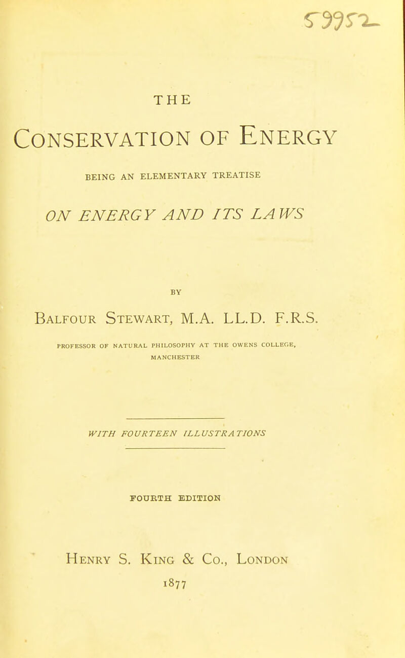 THE Conservation of Energy BEING AN ELEMENTARY TREATISE ON ENERGY AND ITS LAWS BY Balfour Stewart, M.A. LL.D. F.R.S. PROFESSOR OF NATURAL PHILOSOPHY AT THE OWENS COLLEGE, MANCHESTER WITH FOURTEEN ILLUSTRATIONS POUETH EDITION Henry S. King & Co., London 1877