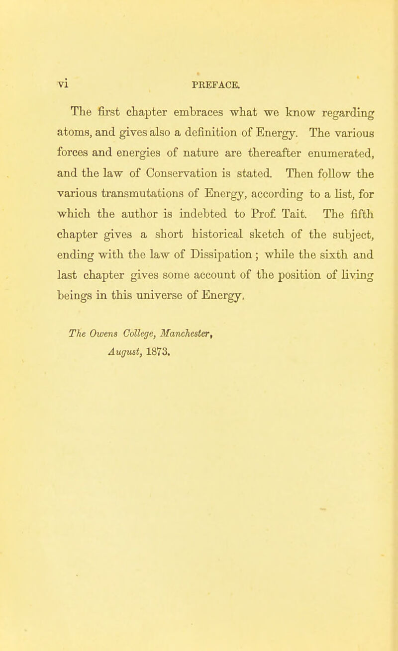 The first chapter embraces what we know regarding atoms, and gives also a definition of Energy. The various forces and energies of nature are thereafter enumerated, and the law of Conservation is stated. Then follow the various transmutations of Energy, according to a Hst, for which the author is indehted to Prof Tait. The fifth chapter gives a short historical sketch of the subject, ending with the law of Dissipation ; while the sixth and last chapter gives some account of the position of living beings in this universe of Energy, The Owens College, Manchester, August, 1873.