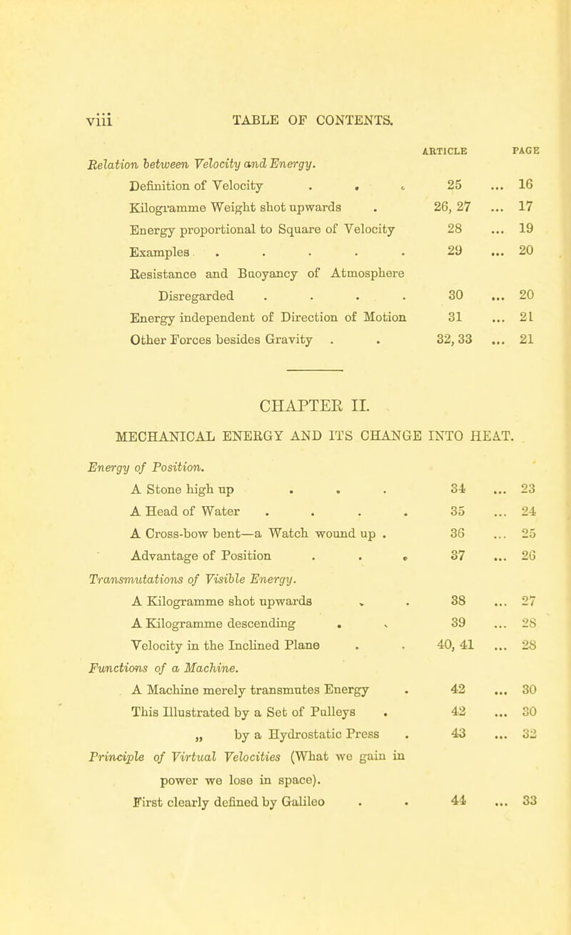 ARTICLE PAGE Relation between Velocity and Energy. Definition of Velocity . , c 25 ... 16 Kilogramme Weight shot upwards . 26,27 ... 17 Energy proportional to Square of Velocity 28 ... 19 Examples . . . . . 29 ... 20 Eesistance and Buoyancy of Atmosphere Disregarded . . . . 30 ... 20 Energy independent of Direction of Motion 31 ... 21 Other Forces besides Gravity . . 32,33 ... 21 CHAPTER II. MEOHAJSTICAL ENEKGY AND ITS CHANGE INTO HEAT. Energy of Position. A Stone high up ... 34 ... 23 A Head of Water . . . . 35 ... 24 A Cross-bow bent—a Watch woundup . 36 ... 25 Advantage of Position . . c 37 ... 26 Tra/nsmutations of Visihle Energy. A Kilogramme shot upwards , . 38 ... 27 A Kilogramme descending . % 39 ... 28 Velocity in the Inclined Plane . , 40,41 ... 28 Fvnctions of a Machine. A Machine merely transmutes Energy . 42 ... 30 This Illustrated by a Set of Pulleys . 42 ... 30 „ by a Hydrostatic Press . 43 ... 32 Principle of Virtual Velocities (What wo gain in power we lose in space). First clearly defined by Galileo . . 44 ... 33