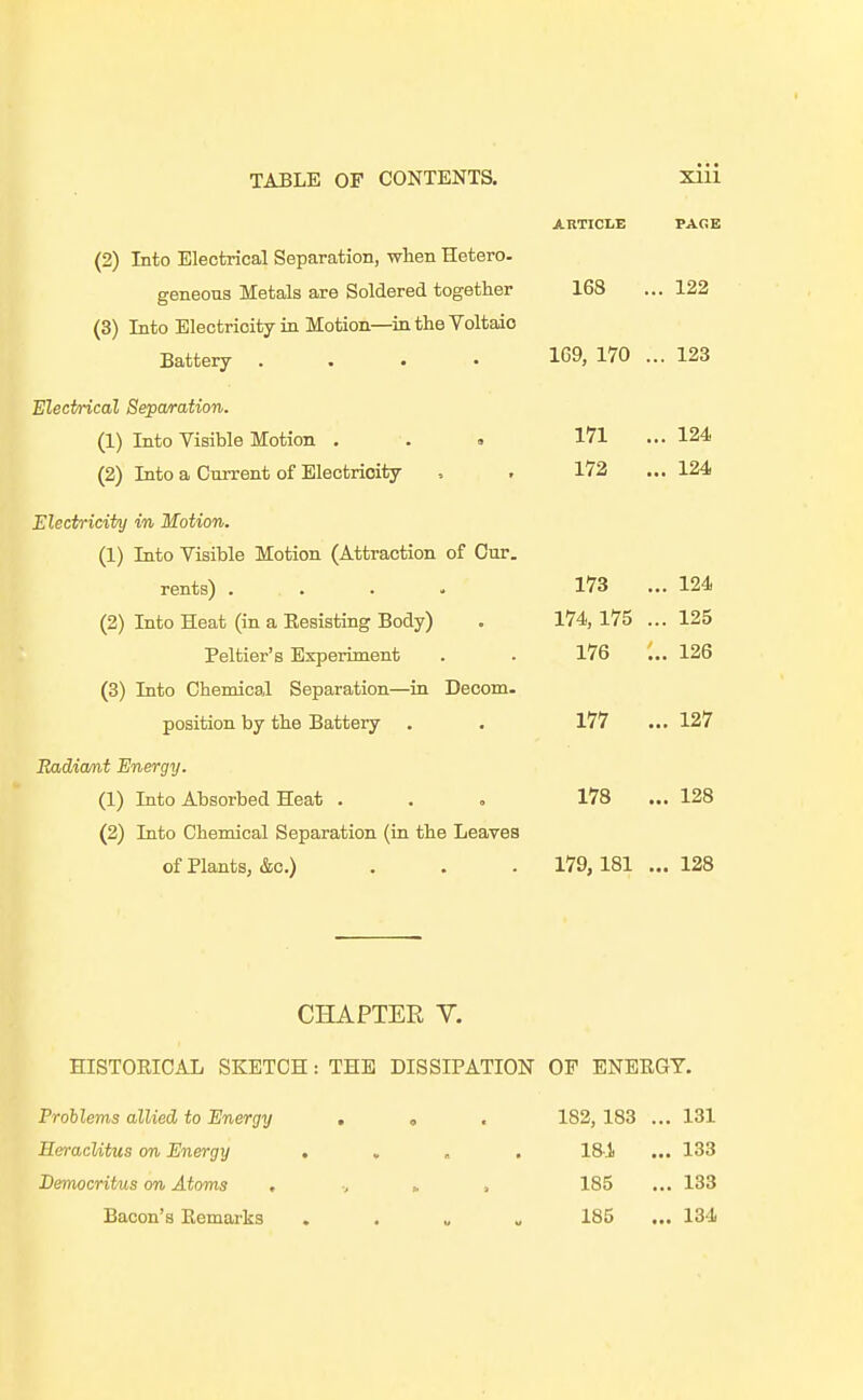 168 ... 122 (2) Into Electrical Separation, when Hetero- geneons Metals are Soldered together (3) Into Electricity in Motion—in the Voltaic Battery .... 169, 170 ... 123 Electrical Sepwration. (1) Into Visible Motion . (2) Into a Current of Electricity 171 ... 124 172 ... m Electricity in Motion. (1) Into Visible Motion (Attraction of Cur. rents) . . . . 173 ... 124 (2) Into Heat (in a Eesisting Body) . 174, 175 ... 125 Peltier's Experiment . . 176 126 (3) Into Chemical Separation—in Decom. position by the Battery . . 177 ... 127 Radicmt Energy. (1) Into Absorbed Heat ... 178 ... 128 (2) Into Chemical Separation (in the Leaves of Plants, &c.) . . . 179,181 ...128 CHAPTER V. HISTOUICAL SKETCH: THE DISSIPATION OP ENEKGY. Problems allied to Energy , o . 182, 183 ... 131 HeracUtus on Energy . , ■ , 181 ... 133 Bemocritus on Atoms . v » . 185 ... 133 Bacon's Kemarks . . „ „ 185 ... 134