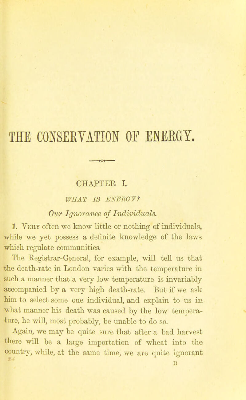 THE CONSEEVATIOIi OF ENEEai. CHAJPTER L WEAF IS ENERGY? Our Ignorance of Individuals. 1. Veet often we know little or nothing of individuals, while we yet possess a definite knowledge of the laws which regulate communities. The Registrar-General, for example, wiU tell us that the death-rate in London varies with the temperature in such a manner that a Very low temperature is invariably accompanied by a very high death-rate. But if we ask him to select some one individual, and explain to us in what manner his death was caused by the low tempera- ture, he will, most probably, be unable to do so. Again, we may be quite sure that after a bad harvest there will be a large importation of wheat into the country, while, at the same time, we arc quite ignorant