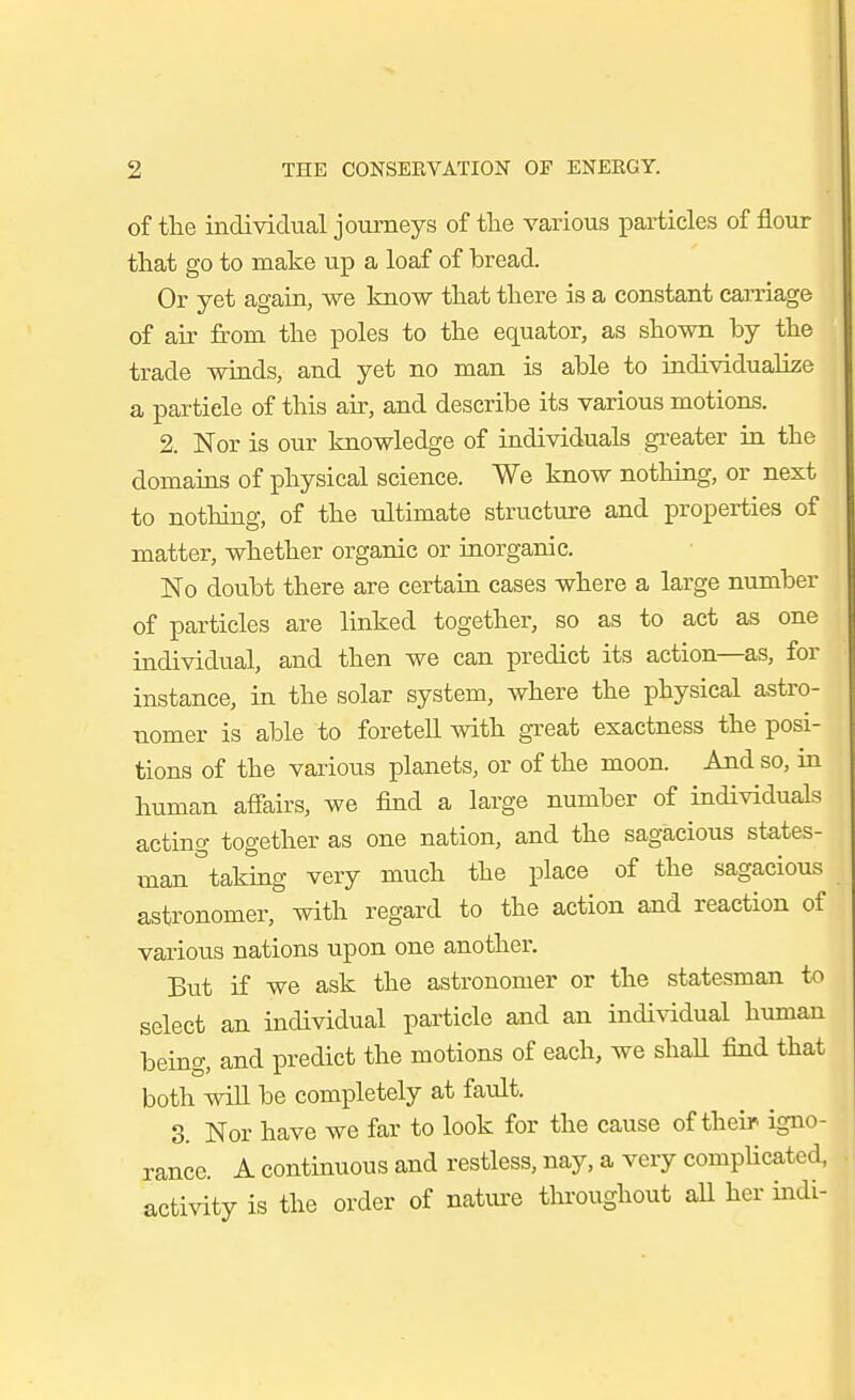 2 THE CONSERVATION OF ENERGY. of tlae individual journeys of the various particles of flour tliat go to make up a loaf of bread. Or yet again, we know that there is a constant carriage of air from the poles to the equator, as shown by the trade wiads, and yet no man is able to individualize a particle of this air, and describe its various motions. 2. Nor is our knowledge of individuals greater in the domains of physical science. We know nothing, or next to nothing, of the ultimate structure and properties of matter, whether organic or inorganic. No doubt there are certain cases where a large number of particles are linked together, so as to act as one individual, and then we can predict its action—as, for instance, in the solar system, where the physical astro- nomer is able to foretell with great exactness the posi- tions of the various planets, or of the moon. And so, in human affairs, we find a large number of individuals acting together as one nation, and the sagacious states- man taking very much the place of the sagacious astronomer, with regard to the action and reaction of various nations upon one another. But if we ask the astronomer or the statesman to select an individual particle and an individual human being, and predict the motions of each, we shall find that both wiU be completely at fault. 3. Nor have we far to look for the cause of their igno- rance. A continuous and restless, nay, a very compUcated, activity is the order of natiu'e tlu-oughout all her mdi-