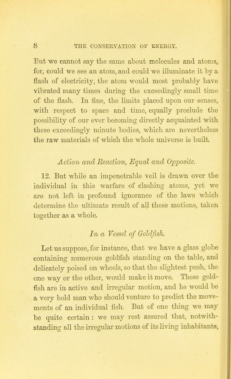 But we cannot say the same about molecules and atoms, for, could we see an atom, and could we illuminate it by a flash, of electricity, the atom would most probably have vibrated many times during the exceedingly small time of the flash. In fine, the limits placed upon our senses, with respect to space and time, equally preclude the possibility of our ever becoming directly acquainted with these exceedingly minute bodies, which are nevertheless the raw materials of which the whole universe is built. Action and Reaction, Equal and O'p'posite. 12. But while an impenetrable veil is drawn over the individual in this warfare of clashing atoms, yet we are not left in profound ignorance of the laws which determine the ultimate result of all these motions, taken together as a whole. In a Vessel of Goldfish. Let us suppose, for instance, that we have a glass globe containing nimierous goldfish standing on the table, and delicately poised on wheels, so that the sHghtest push, the one way or the other, would make it move. Tliese gold- fish are in active and irregular motion, and he would be a very bold man who should venture to predict the move- ments of an individual fish. But of one tiling we may be quite certain: we may rest assured that, notwith- standing all the irregular motions of its living inhabitants.