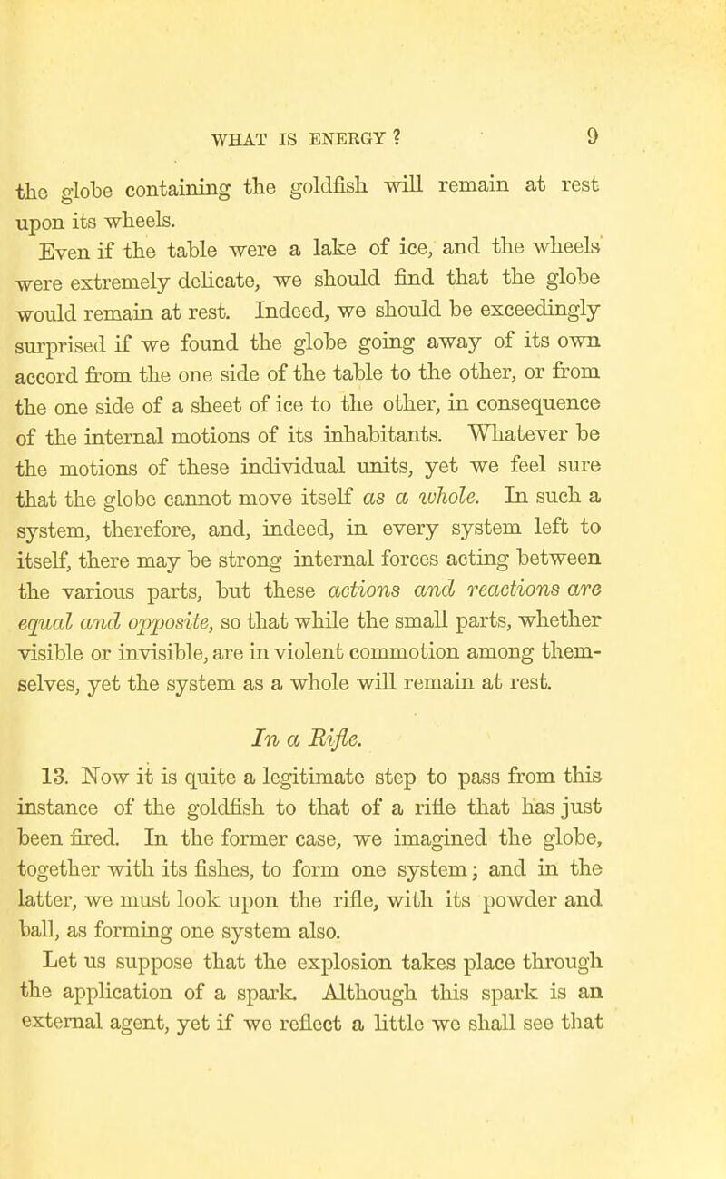 the globe containing the goldfish will remain at rest upon its wheels. Even if the table were a lake of ice, and the wheels' were extremely dehcate, we should find that the globe would remain at rest. Indeed, we should be exceedingly- surprised if we found the globe going away of its own accord from the one side of the table to the other, or from the one side of a sheet of ice to the other, in consequence of the internal motions of its inhabitants. Whatever be the motions of these individual units, yet we feel sure that the globe cannot move itself as a whole. In such a system, therefore, and, indeed, in every system left to itself, there may be strong internal forces acting between the various parts, but these actions and reactions are equal and opposite, so that while the small parts, whether visible or invisible, are in violent commotion among them- selves, yet the system as a whole will remain at rest. In a Rifle. 13. Now it is quite a legitimate step to pass from this instance of the goldfish to that of a rifle that has just been fired. In the former case, we imagined the globe, together with its fishes, to form one system; and in the latter, we must look upon the rifle, with its powder and ball, as forming one system also. Let us suppose that the explosion takes place through the application of a spark Although this spark is an external agent, yet if we reflect a little we shall see that