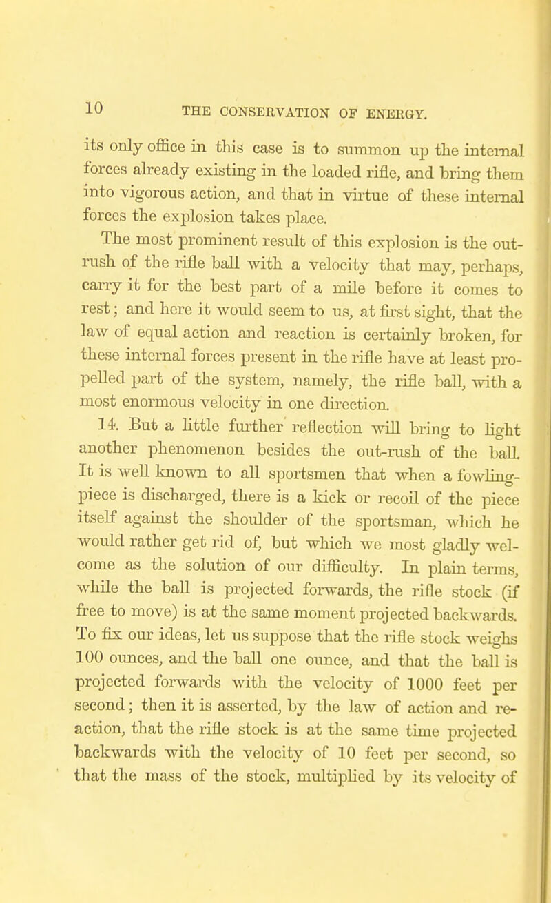 its only office in this case is to summon up the internal forces already existing in the loaded rifle, and bring them into vigorous action, and that in virtue of these internal forces the explosion takes place. The most prominent result of this explosion is the out- rush of the rifle ball with a velocity that may, perhaps, carry it for the best part of a mile before it comes to rest; and here it would seem to us, at fii'st sight, that the law of equal action and reaction is certainly broken, for these internal forces present in the rifle have at least pro- pelled part of the system, namely, the rifle ball, with a most enormous velocity in one direction. 14. But a little further' reflection will bring to light another phenomenon besides the out-rush of the ball It is well known to all spoi-tsmen that when a fowling- piece is discharged, there is a kick or recoil of the piece itself against the .shoulder of the sportsman, which he would rather get rid of, but which we most gladly wel- come as the solution of oiu- difficulty. In plain tei-ms, while the ball is projected forwards, the rifle stock (if free to move) is at the same moment projected backwards. To fix our ideas, let us suppose that the rifle stock weighs 100 ounces, and the ball one ounce, and that the ball is projected forwards with the velocity of 1000 feet per second; then it is asserted, by the law of action and re- action, that the rifle stock is at the same time projected backwards with the velocity of 10 feet per second, so that the mass of the stock, multiphed by its velocity of