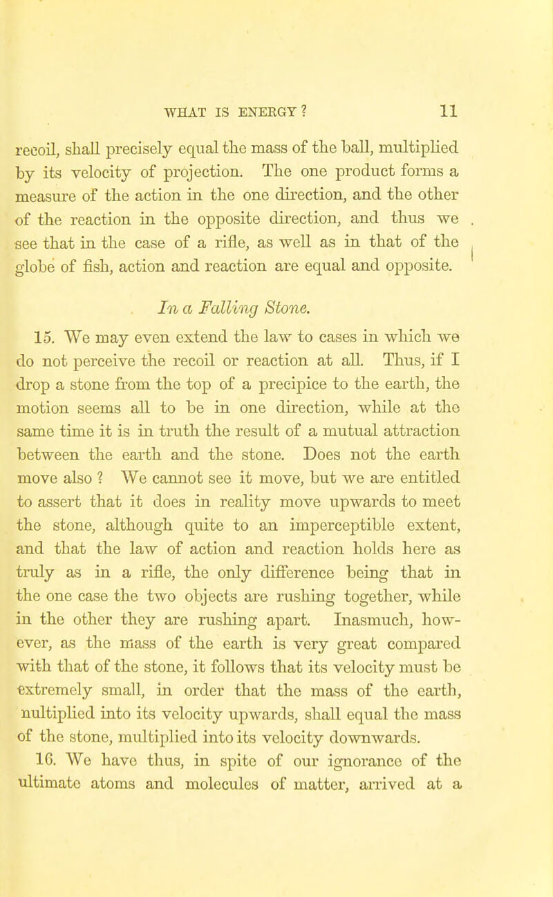 recoil, shall precisely equal the mass of the hall, multiplied by its velocity of projection. The one product forms a measure of the action in the one direction, and the other of the reaction in the opposite direction, and thiis we see that in the case of a rifle, as well as in that of the globe of fish, action and reaction are equal and opposite. In a Falling Stone. 15. We may even extend the law to eases in which we do not perceive the recoil or reaction at all. Thus, if I drop a stone from the top of a precipice to the earth, the motion seems all to be in one direction, while at the same time it is in truth the result of a mutual attraction between the earth and the stone. Does not the earth move also ? We cannot see it move, but we are entitled to assert that it does in reality move upwards to meet the stone, although quite to an imperceptible extent, and that the law of action and reaction holds here as truly as in a rifle, the only difierence being that in the one case the two objects are rushing together, while in the other they are rushing apart. Inasmuch, how- ever, as the mass of the earth is very great compared with that of the stone, it follows that its velocity must be extremely small, in order that the mass of the earth, nultiplied into its velocity upwards, shall equal the mass of the stone, multiplied into its velocity downwards. 16. We have thus, in spite of our ignorance of the ultimate atoms and molecules of matter, arrived at a