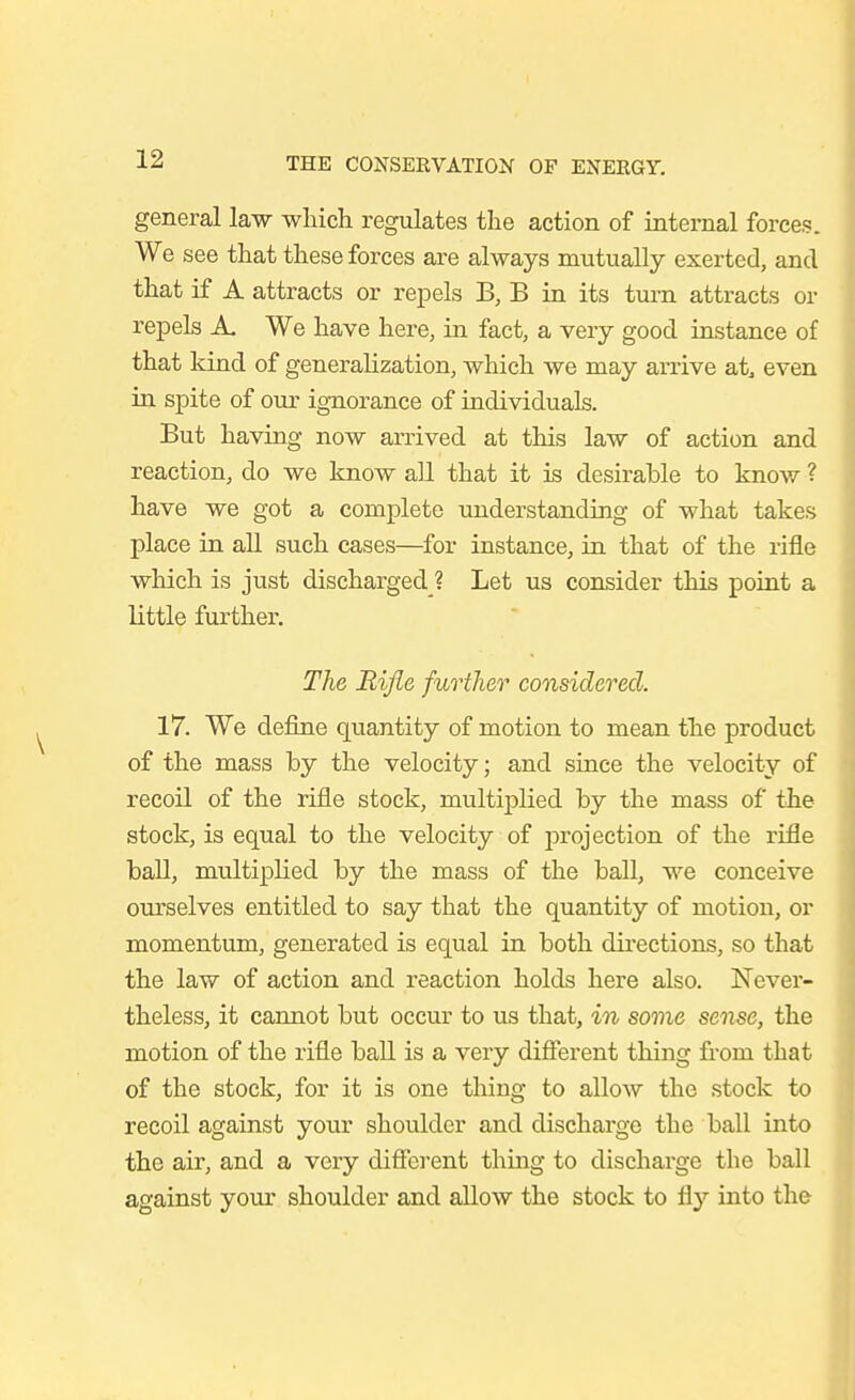 general law wliich regulates the action of internal forces We see that these forces are always mutually exerted, and that if A attracts or repels B, B in its tui-n attracts or repels A. We have here, in fact, a very good instance of that Idnd of generalization, which we may arrive at, even in spite of our ignorance of individuals. But having now arrived at this law of action and reaction, do we know all that it is desirable to know ? have we got a complete understanding of what takes place in all such cases—for instance, in that of the rifle which is just discharged ? Let us consider this point a little further. The Rifle further considered. 17. We define quantity of motion to mean the product of the mass by the velocity; and since the velocity of recoil of the rifle stock, multiplied by the mass of the stock, is equal to the velocity of projection of the rifle ball, multiplied by the mass of the ball, we conceive ourselves entitled to say that the quantity of motion, or momentum, generated is equal in both directions, so that the law of action and reaction holds here also. Never- theless, it cannot but occur to us that, in some sense, the motion of the rifle ball is a very different thing from that of the stock, for it is one thing to allow the stock to recoil against your shoulder and discharge the ball into the air, and a very diffci-ent thing to discharge the ball against your shoulder and allow the stock to fl}'' into the
