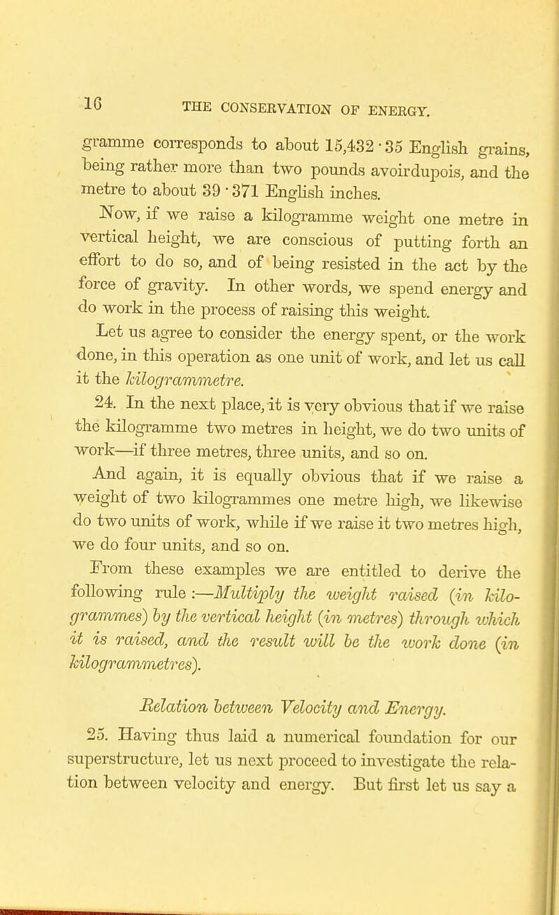 gramme coiTesponds to about 15,432 • 35 English gi-ains, being rather more than two pounds avoirdupois, and tlie metre to about 39 • 371 English inches. Now, if we raise a kilogramme weight one metre in vertical height, we are conscious of putting forth an effort to do so, and of being resisted in the act by the force of gravity. In other words, we spend energy and do work in the process of raising this weight. Let us agree to consider the energy spent, or the work done, in this operation as one unit of work, and let us call it the Idlogvammetre. 24. In the next place, it is ycvy obvious that if we raise the kilogramme two metres in height, we do two units of work—^if three metres, three units, and so on. And again, it is equally obvious that if we raise a weight of two kilogrammes one metre high, we likewise do two units of work, while if we raise it two metres hio-h we do four units, and so on. From these examples we are entitled to derive the following rule :—Multiply the iveight raised (in kilo- grammes) hy the vertical height {in metres) through vjhich it is raised, and the result will be the vjorh done {in hilogrammetres). Relation between Velocity and Energy. 25. Having thus laid a numex'ical foundation for our superstructure, let us next proceed to investigate the rela- tion between velocity and energy. But first let us say a