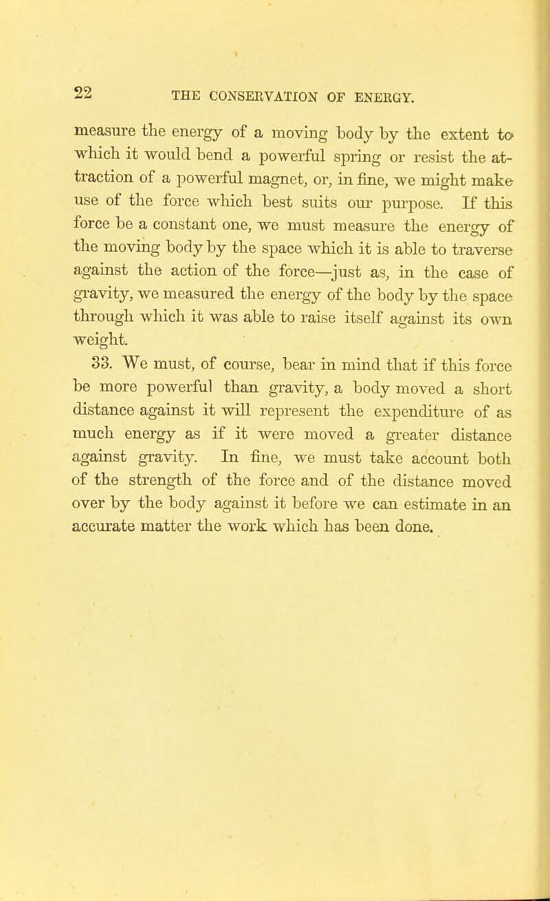 measure the energy of a moving body by the extent to which it would bend a powerful spring or resist the at- traction of a powerful magnet, or, in fine, we might make use of the force which best suits our pm-pose. If this force be a constant one, we must measui-e the energy of the moving body by the space which it is able to traverse against the action of the force—just as, in the case of gTavity, we measured the energy of tlie body by the space through which it was able to raise itself against its own weight. 33. We must, of course, bear in mind that if this force be more powerful than gra^dty, a body moved a short distance against it will represent the expenditure of as much energy as if it were moved a greater distance against gravity. In fine, we must take accoimt both of the strength of the force and of the distance moved over by the body against it before we can estimate in an accurate matter the work which has been done.