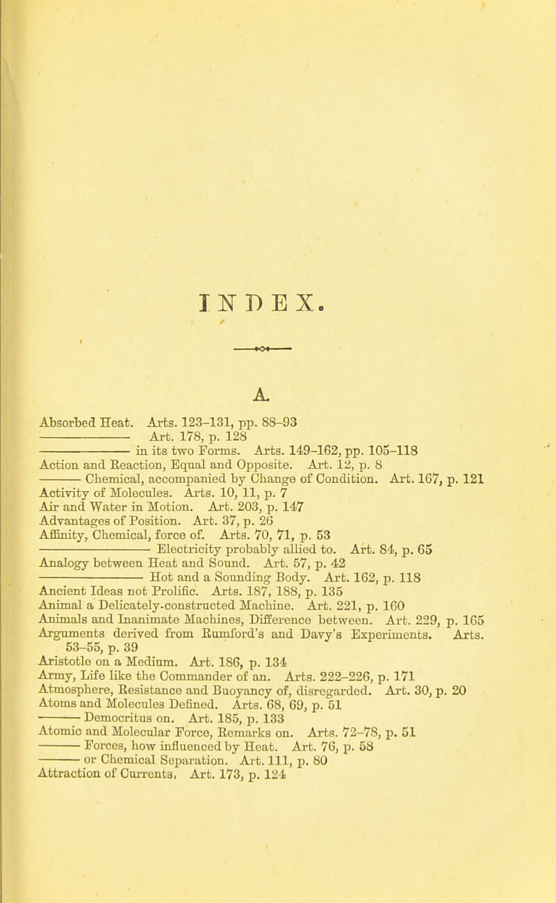 IK BEX. A. Absorbed Heat. Arts. 123-131, pp. 88-93 Art. 178, p. 128 in its two Forms. Arts. 149-162, pp. 105-118 Action and Reaction, Equal and Opposite. Ai-t. 12, p. 8 Chemical, accompanied by Change of Condition. Art. 167, p. 121 Activity of Molecules. Arts. 10, 11, p. 7 Air and Water in Motion. Art. 203, p. 147 Advantages of Position. Art. 37, p. 26 Affinity, Chemical, force of. Arts. 70, 71, p. 53 Electricity probably allied to. Art. 84, p. 65 Analogy between Heat and Sound. Art. 57, p. 42 Hot and a Sounding Body. Art. 162, p. 118 Ancient Ideas not Prolific. Arts. 187, 188, p. 135 Animal a Delicately-constructed Machine. Art. 221, p. 160 Animals and Inanimate Machines, Difference between. Art. 229, p. 165 Arguments derived from Eumford's and Davy's Experiments. Arts. 53-55, p. 39 Aristotle on a Medimn. Art. 186, p. 134 Army, Life like the Commander of an. Arts. 222-226, p. 171 Atmosphere, Eesistance and Buoyancy of, disregarded. Art. 30, p. 20 Atoms and Molecules Defined. Arts. 68, 69, p. 51 Democritus on. Art. 185, p. 133 Atomic and Molecular Force, Remarks on. Arts. 72-78, p. 51 Forces, how influenced by Heat. Art. 76, p. 58 or Chemical Separation. Art. Ill, p. 80 Attraction of CuiTents, Art. 173, p. 124