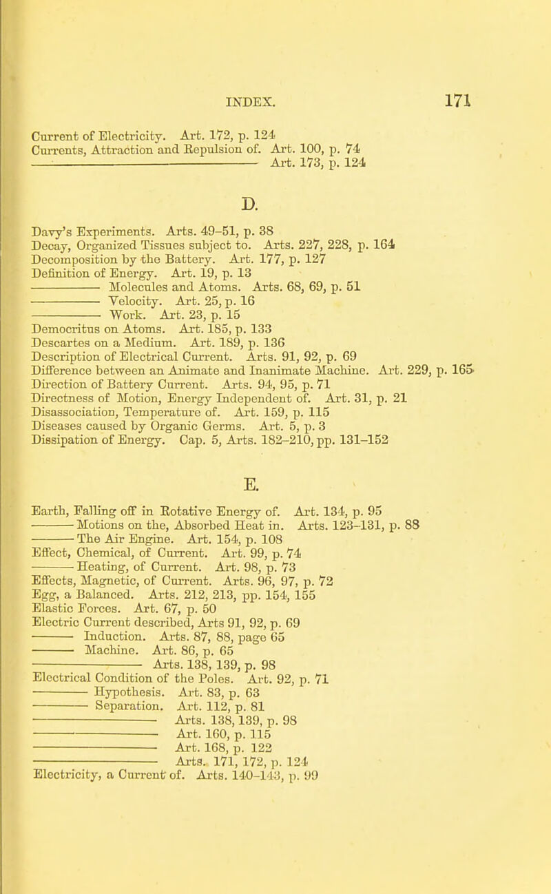 Current of Electricity. Art. 172, p. 124 Currents, Attraction and Eepulsion of. Art. 100, p. 74 : —-—. Art. 173, p. 124 D. Davy's Experiments. Arts. 49-51, p. 38 Decay, Organized Tissues subject to. Arts. 227, 228, p. 164 Decomposition by tlio Battery. Art. 177, p. 127 Definition of Energy. Art. 19, p. 13 Molecules and Atoms. Arts. 68, 69, p. 51 Velocity. Art. 25, p. 16 Work. Art. 23, p. 15 Democritus on Atoms. Art. 185, p. 133 Descartes on a Medium. Art. 189, p. 136 Description of Electrical Current. Arts. 91, 92, p. 69 Difference between an Animate and Inanimate Machine. Art. 229, p. 165' Dii-ection of Battery Current. Arts. 94, 95, p. 71 Directness of Motion, Energy Independent of. Art. 31, p. 21 Disassociation, Temperature of. Art. 159, p. 115 Diseases caused by Organic Germs. Art. 5, p. 3 Dissipation of Energy. Cap. 5, Ai-ts. 182-210, pp. 131-152 E. Earth, Falling off in Eotative Energy of. Art. 134, p. 95 Motions on the. Absorbed Heat in. Arts. 123-131, p. 88 The Air Engine. Art. 154, p. 108 Effect, Chemical, of Current. Art. 99, p. 74 Heating, of Current. Art. 98, p. 73 Effects, Magnetic, of Current. Arts. 96, 97, p. 72 Egg, a Balanced. Arts. 212, 213, pp. 154, 155 Elastic Forces. Art. 67, p. 50 Electric Current described. Arts 91, 92, p. 69 Induction. Arts. 87, 88, page 65 Machine. Art. 86, p. 65 Arts. 138, 139, p. 98 Electrical Condition of the Poles. Art. 92, p. 71 Hypothesis. Ai-t. 83, p. 63 Separation. Art. 112, p. 81 Arts. 138,139, p. 98 ■ Art. 160, p. 115 Art. 168, p. 122 Arts. 171, 172, p. 124 Electricity, a Current of. Arts. 140-143, p. 99