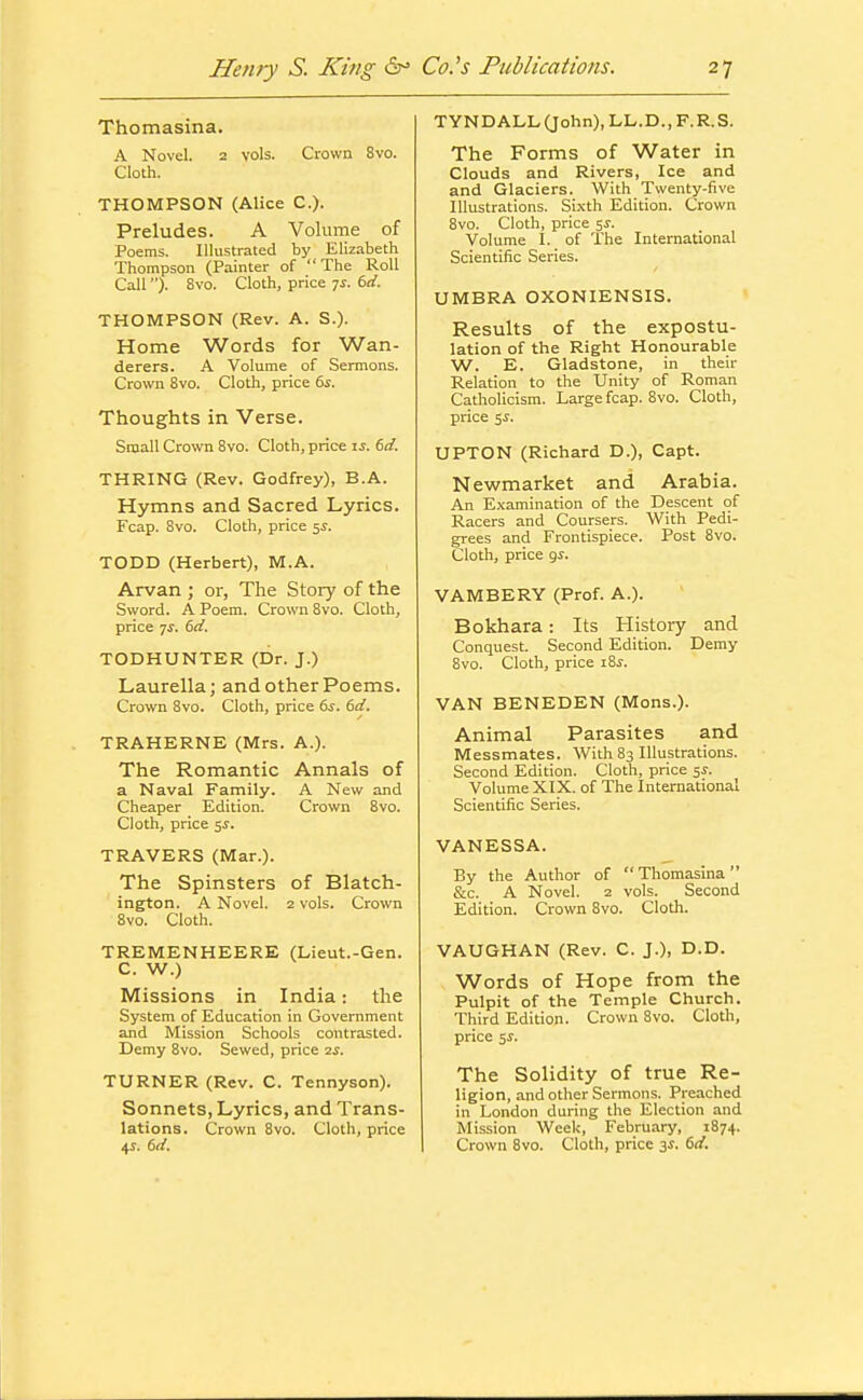 Thomasina. A Novel. 2 vols. Crown 8vo. Cloth. THOMPSON (Alice C). Preludes. A Volume of Poems. Illustrated by Elizabeth Thompson (Painter of  The Roll Call). 8vo. Cloth, price 7^. 6rf. THOMPSON (Rev. A. S.). Home Words for Wan- derers. A Volume of Sermons. Crown 8vo. Cloth, price ts. Thoughts in Verse. Small Crown 8vo. Cloth, price li. dd. THRING (Rev. Godfrey), B.A. Hymns and Sacred Lyrics. Fcap. 8vo. Cloth, price 5^. TODD (Herbert), M.A. Arvan ; or, The Story of the Sword. A Poem. Crown 8vo. Cloth, price 7^. dd. TODHUNTER (Dr. J.) Laurella; and other Poems. Crown 8vo. Cloth, price 6i. dd, TRAHERNE (Mrs. A.). The Romantic Annals of a Naval Family. A New and Cheaper Edition. Crown 8vo. Cloth, price 5J. TRAVERS (Mar.). The Spinsters of Blatch- ington. A Novel. 2 vols. Crown 8vo. Cloth. TREMENHEERE (Lieut.-Gen. C. W.) Missions in India: the System of Education in Government and Mission Schools contrasted. Demy 8vo. Sewed, price sj. TURNER (Rev. C. Tennyson). Sonnets, Lyrics, and Trans- lations. Crown 8vo. Cloth, price 4^. dd. TYNDALL(John),LL.D.,F.R.S. The Forms of Water in Clouds and Rivers, Ice and and Glaciers. With Twenty-five Illustrations. Si.xth Edition. Crown 8vo. Cloth, price jj. Volume I. of The International Scientific Series. UMBRA OXONIENSIS. Results of the expostu- lation of the Right Honourable W. E. Gladstone, in their Relation to the Unity of Roman Catholicism. Large fcap. 8vo. Cloth, price 5^. UPTON (Richard D.), Capt. Newmarket and Arabia. An Examination of the Descent of Racers and Coursers. With Pedi- grees and Frontispiece. Post 8vo. Cloth, price gy. VAMBERY (Prof. A.). Bokhara: Its History and Conquest. Second Edition. Demy 8vo. Cloth, price i8^. VAN BENEDEN (Mens.). Animal Parasites and Messmates. With 83 Illustrations. Second Edition. Cloth, price 5^. Volume XIX. of The International Scientific Series. VANESSA. By the Author of Thomasina &c. A Novel. 2 vols. Second Edition. Crown 8vo. Cloth. VAUGHAN (Rev. C. J.), D.D. Words of Hope from the Pulpit of the Temple Church. Third Edition. Crown 8vo. Clotli, price 5i. The Solidity of true Re- ligion, and other Sermons. Preached in London during the Election and Mission Week, February, 1874. Crown 8vo. Cloth, price 3J. td.