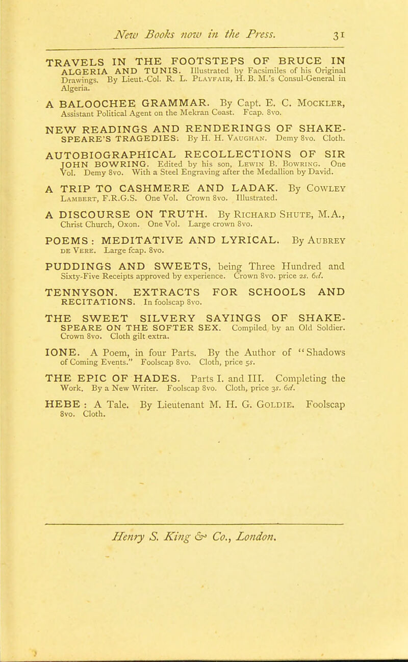 TRAVELS IN THE FOOTSTEPS OF BRUCE IN ALGERIA AND TUNIS. Illustrated by Facsimiles of his Original Drawings. By Lieut.-Col. R. L. Playfair, H. B. M.'s Consul-General in Algeria. A BALOOCHEE GRAMMAR. By Capt. E. C. Mockler, Assistant Political Agent on the Mekran Coast. Fcap. 8vo. NEW READINGS AND RENDERINGS OF SHAKE- SPEARE'S TRAGEDIES; By H. H. Vaughan. Demy 8vo. Cloth. AUTOBIOGRAPHICAL RECOLLECTIONS OF SIR JOHN BOWRING. Edited by his son, Lewin B. Bowring. One Vol. Demy 8vo. With a Steel Engraving after the Medallion by David. A TRIP TO CASHMERE AND LADAK. By Cowley Lambert, F.R.G.S. One Vol. Crown 8vo. Illustrated. A DISCOURSE ON TRUTH. By Richard Shute, M.A., Christ Chiurch, Oxon. One Vol. Large crown 8vo. POEMS: MEDITATIVE AND LYRICAL. By Aubrey DE Vere. Large fcap. 8vo. PUDDINGS AND SWEETS, being Three Hundred and SLKty-Five Receipts approved by experience. Crown 8vo. price 2j. kd. TENNYSON. EXTRACTS FOR SCHOOLS AND RECITATIONS. In foolscap 8vo. THE SWEET SILVERY SAYINGS OF SHAKE- SPEARE ON THE SOFTER SEX. Compiled by an Old Soldier. Crown 8vo. Cloth gilt extra. ZONE. A Poem, in four Parts. By the Author of Shadows of Coming Events. Foolscap 8vo. Cloth, price 5J. THE EPIC OF HADES. Parts L and III. Completing the Work. By a New Writer. Foolscap Bvo. Cloth, price 3^. dd. HEBE : A Tale. By Lieutenant M. H. G. Goldie. Foolscap 8vo. Cloth. Henry S. King 6^ Co., London.