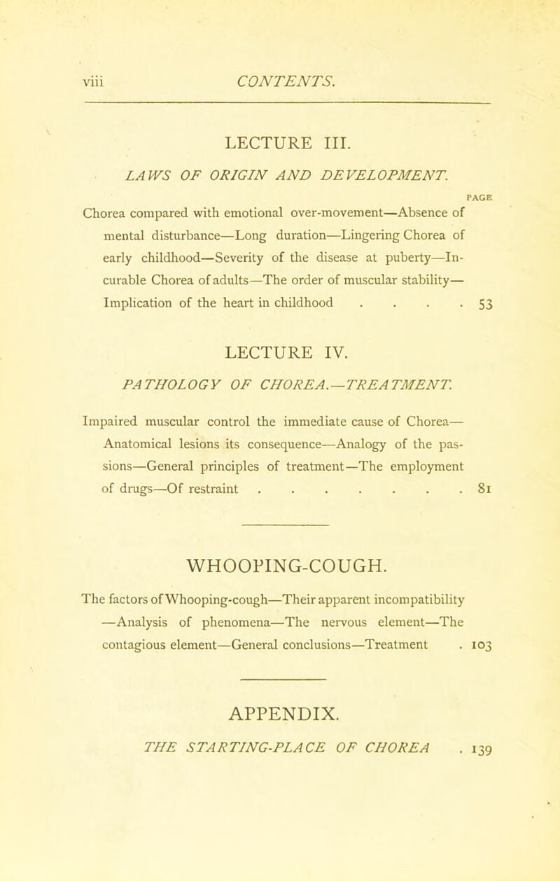 LECTURE III. LAWS OF ORIGIN AND DEVELOPMENT. PAGE Chorea compared with emotional over-movement—Absence of mental disturbance—Long duration—Lingering Chorea of early childhood—Severity of the disease at puberty—In- curable Chorea of adults—The order of muscular stability— Implication of the heart in childhood . . . -53 LECTURE IV. PATHOLOGY OF CHOREA.—TREATMENT. Impaired muscular control the immediate cause of Chorea— Anatomical lesions its consequence—Analogy of the pas- sions—General principles of treatment—The employment of drugs—Of restraint . . . . . . .81 WHOOPING-COUGH. The factors of Whooping-cough—Their apparent incompatibility —Analysis of phenomena—The nervous element—The contagious element—General conclusions—Treatment . 103 APPENDIX. THE STARTING-PLACE OF CHOREA