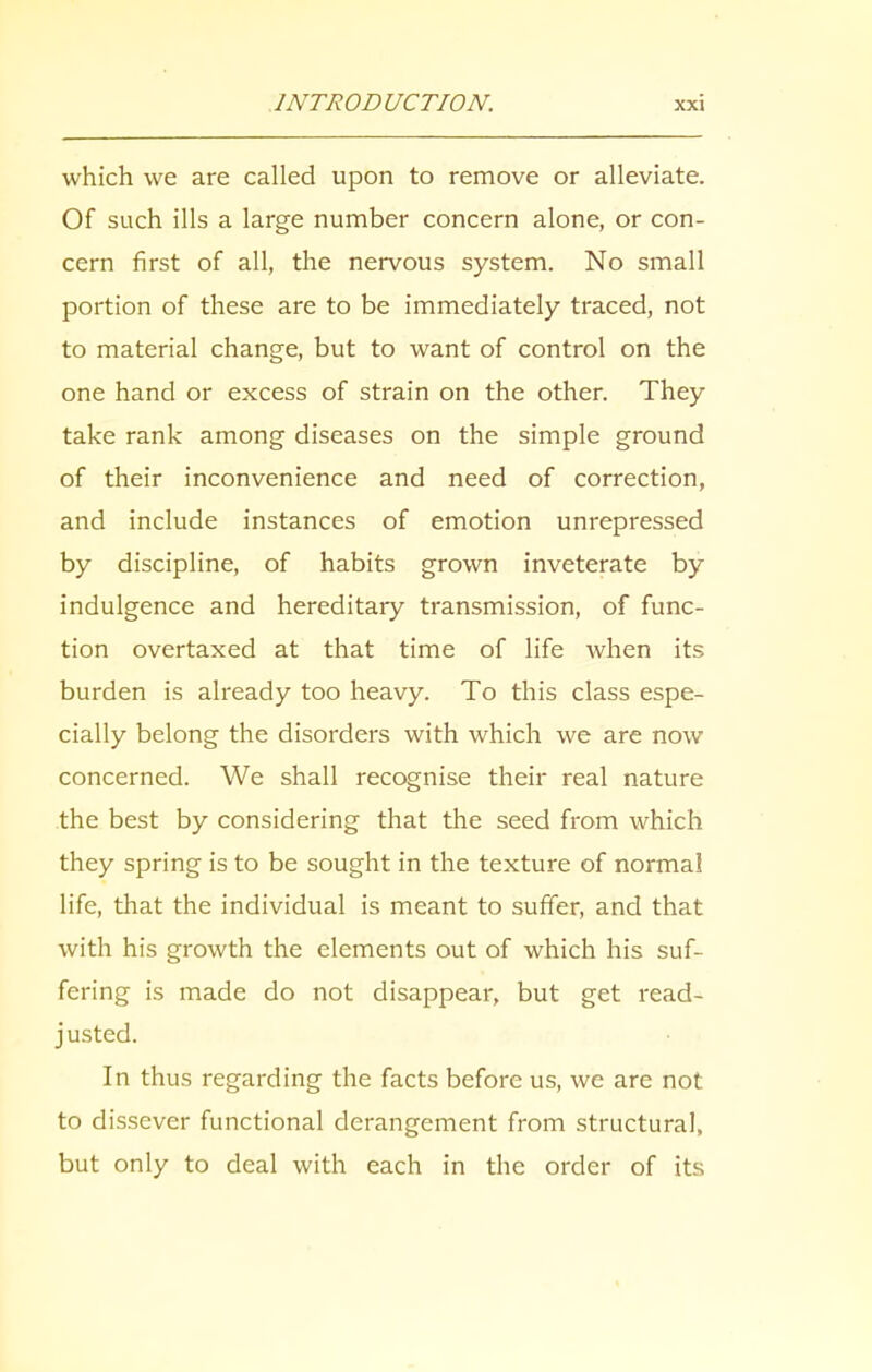 which we are called upon to remove or alleviate. Of such ills a large number concern alone, or con- cern first of all, the nervous system. No small portion of these are to be immediately traced, not to material change, but to want of control on the one hand or excess of strain on the other. They take rank among diseases on the simple ground of their inconvenience and need of correction, and include instances of emotion unrepressed by discipline, of habits grown inveterate by indulgence and hereditary transmission, of func- tion overtaxed at that time of life when its burden is already too heavy. To this class espe- cially belong the disorders with which we are now concerned. We shall recognise their real nature the best by considering that the seed from which they spring is to be sought in the texture of normal life, that the individual is meant to suffer, and that with his growth the elements out of which his suf- fering is made do not disappear, but get read- justed. In thus regarding the facts before us, we are not to dissever functional derangement from structural, but only to deal with each in the order of its