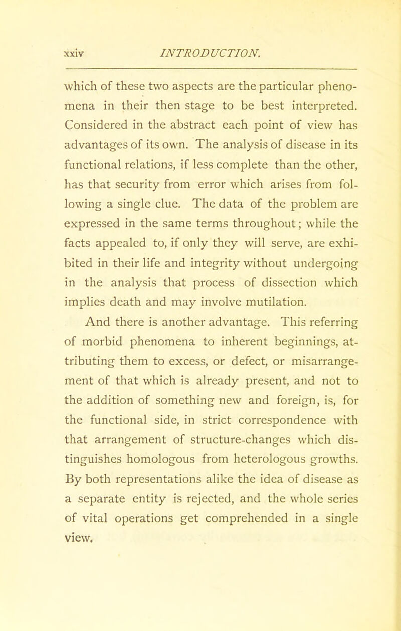 which of these two aspects are the particular pheno- mena in their then stage to be best interpreted. Considered in the abstract each point of view has advantages of its own. The analysis of disease in its functional relations, if less complete than the other, has that security from error which arises from fol- lowing a single clue. The data of the problem are expressed in the same terms throughout; while the facts appealed to, if only they will serve, are exhi- bited in their life and integrity without undergoing in the analysis that process of dissection which implies death and may involve mutilation. And there is another advantage. This referring of morbid phenomena to inherent beginnings, at- tributing them to excess, or defect, or misarrange- ment of that which is already present, and not to the addition of something new and foreign, is, for the functional side, in strict correspondence with that arrangement of structure-changes which dis- tinguishes homologous from heterologous growths. By both representations alike the idea of disease as a separate entity is rejected, and the whole series of vital operations get comprehended in a single view.