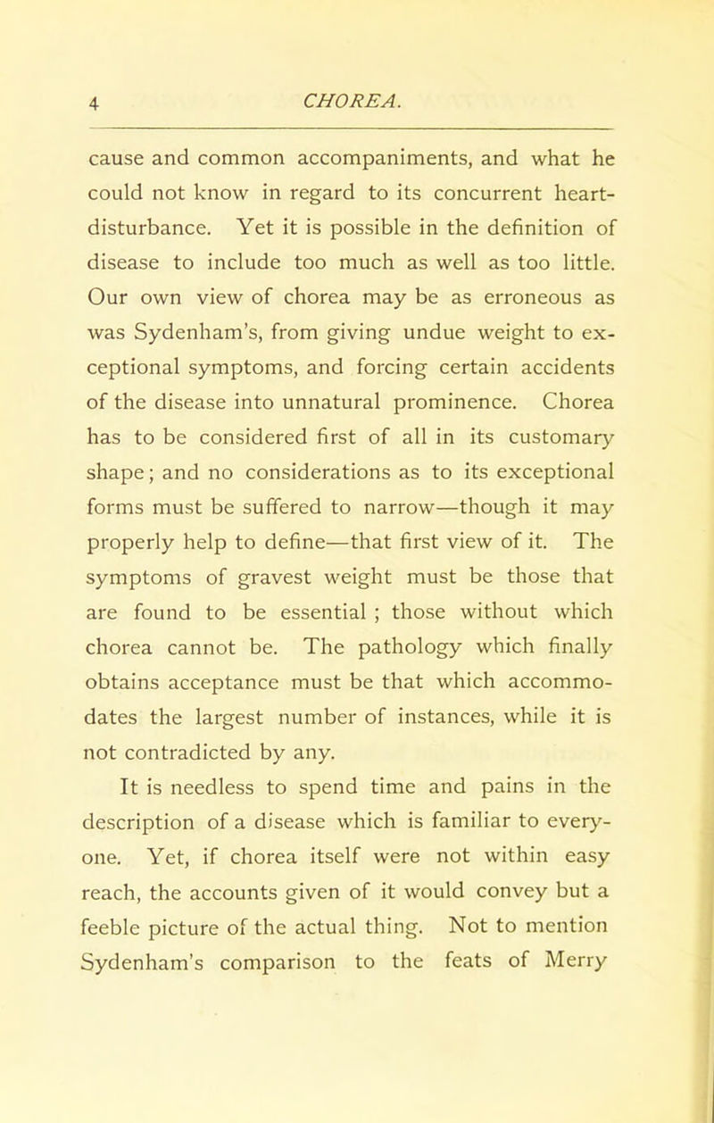 cause and common accompaniments, and what he could not know in regard to its concurrent heart- disturbance. Yet it is possible in the definition of disease to include too much as well as too little. Our own view of chorea may be as erroneous as was Sydenham’s, from giving undue weight to ex- ceptional symptoms, and forcing certain accidents of the disease into unnatural prominence. Chorea has to be considered first of all in its customary shape; and no considerations as to its exceptional forms must be suffered to narrow—though it may properly help to define—that first view of it. The symptoms of gravest weight must be those that are found to be essential ; those without which chorea cannot be. The pathology which finally obtains acceptance must be that which accommo- dates the largest number of instances, while it is not contradicted by any. It is needless to spend time and pains in the description of a disease which is familiar to every- one. Yet, if chorea itself were not within easy reach, the accounts given of it would convey but a feeble picture of the actual thing. Not to mention Sydenham’s comparison to the feats of Merry