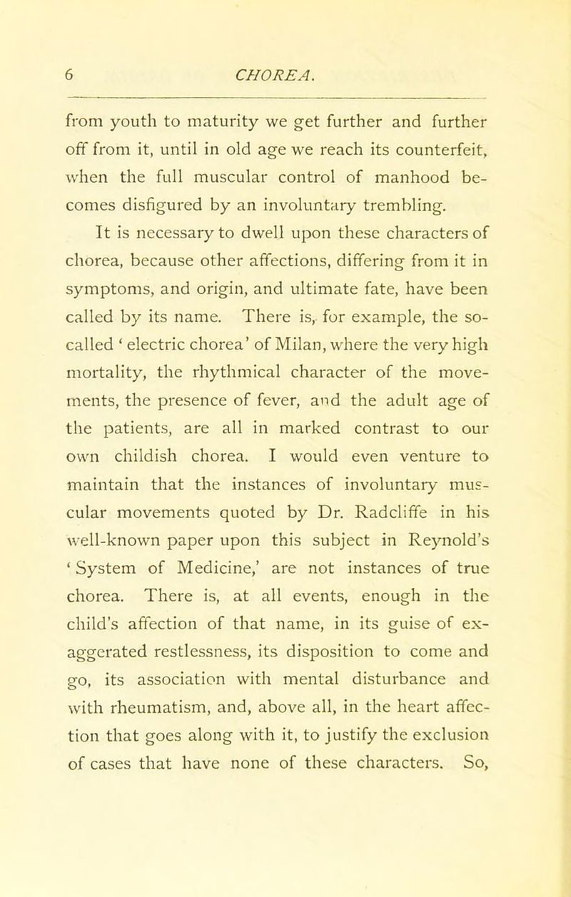 from youth to maturity we get further and further off from it, until in old age we reach its counterfeit, when the full muscular control of manhood be- comes disfigured by an involuntary trembling. It is necessary to dwell upon these characters of chorea, because other affections, differing from it in symptoms, and origin, and ultimate fate, have been called by its name. There is, for example, the so- called ‘ electric chorea’ of Milan, where the very high mortality, the rhythmical character of the move- ments, the presence of fever, and the adult age of the patients, are all in marked contrast to our own childish chorea. I would even venture to maintain that the instances of involuntary mus- cular movements quoted by Dr. Radclifife in his well-known paper upon this subject in Reynold’s ‘ System of Medicine,’ are not instances of true chorea. There is, at all events, enough in the child’s affection of that name, in its guise of ex- aggerated restlessness, its disposition to come and go, its association with mental disturbance and with rheumatism, and, above all, in the heart affec- tion that goes along with it, to justify the exclusion of cases that have none of these characters. So,