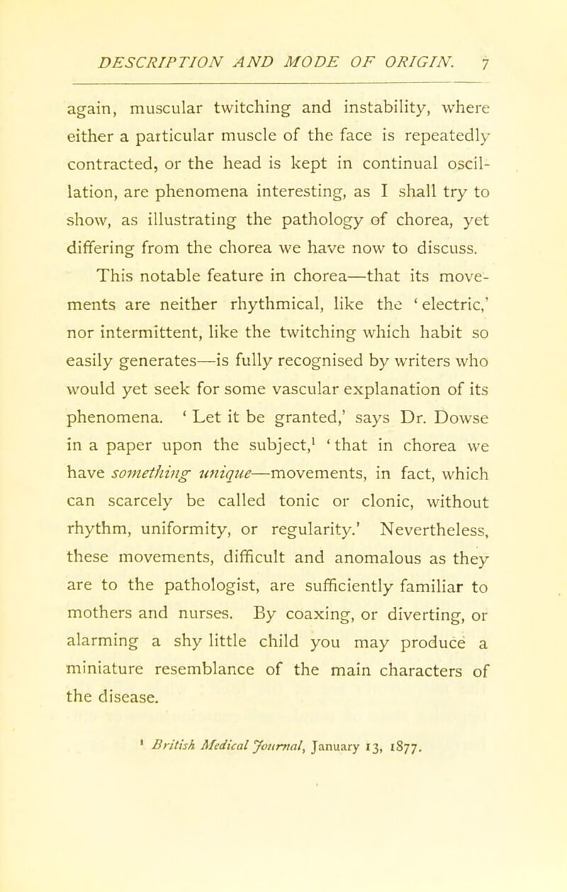 again, muscular twitching and instability, where either a particular muscle of the face is repeatedly contracted, or the head is kept in continual oscil- lation, are phenomena interesting, as I shall try to show, as illustrating the pathology of chorea, yet differing from the chorea we have now to discuss. This notable feature in chorea—that its move- ments are neither rhythmical, like the ‘ electric,’ nor intermittent, like the twitching which habit so easily generates—is fully recognised by writers who would yet seek for some vascular explanation of its phenomena. ‘ Let it be granted,’ says Dr. Dowse in a paper upon the subject,1 ‘that in chorea we have something unique—movements, in fact, which can scarcely be called tonic or clonic, without rhythm, uniformity, or regularity.’ Nevertheless, these movements, difficult and anomalous as they are to the pathologist, are sufficiently familiar to mothers and nurses. By coaxing, or diverting, or alarming a shy little child you may produce a miniature resemblance of the main characters of the disease. 1 British Medical Journal, January 13, 1877.