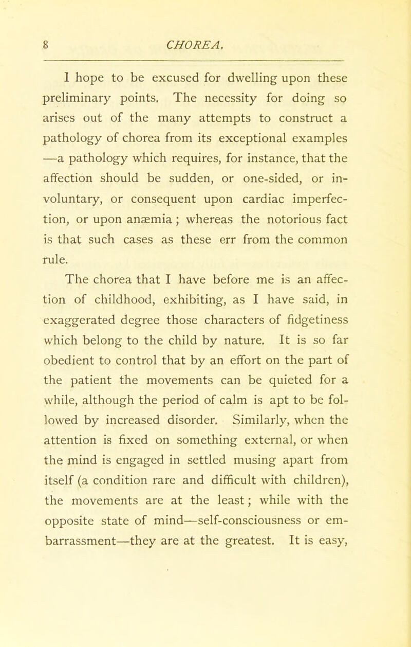 1 hope to be excused for dwelling upon these preliminary points. The necessity for doing so arises out of the many attempts to construct a pathology of chorea from its exceptional examples —a pathology which requires, for instance, that the affection should be sudden, or one-sided, or in- voluntary, or consequent upon cardiac imperfec- tion, or upon anaemia; whereas the notorious fact is that such cases as these err from the common rule. The chorea that I have before me is an affec- tion of childhood, exhibiting, as I have said, in exaggerated degree those characters of fidgetiness which belong to the child by nature. It is so far obedient to control that by an effort on the part of the patient the movements can be quieted for a while, although the period of calm is apt to be fol- lowed by increased disorder. Similarly, when the attention is fixed on something external, or when the mind is engaged in settled musing apart from itself (a condition rare and difficult with children), the movements are at the least; while with the opposite state of mind—self-consciousness or em- barrassment—they are at the greatest. It is easy,