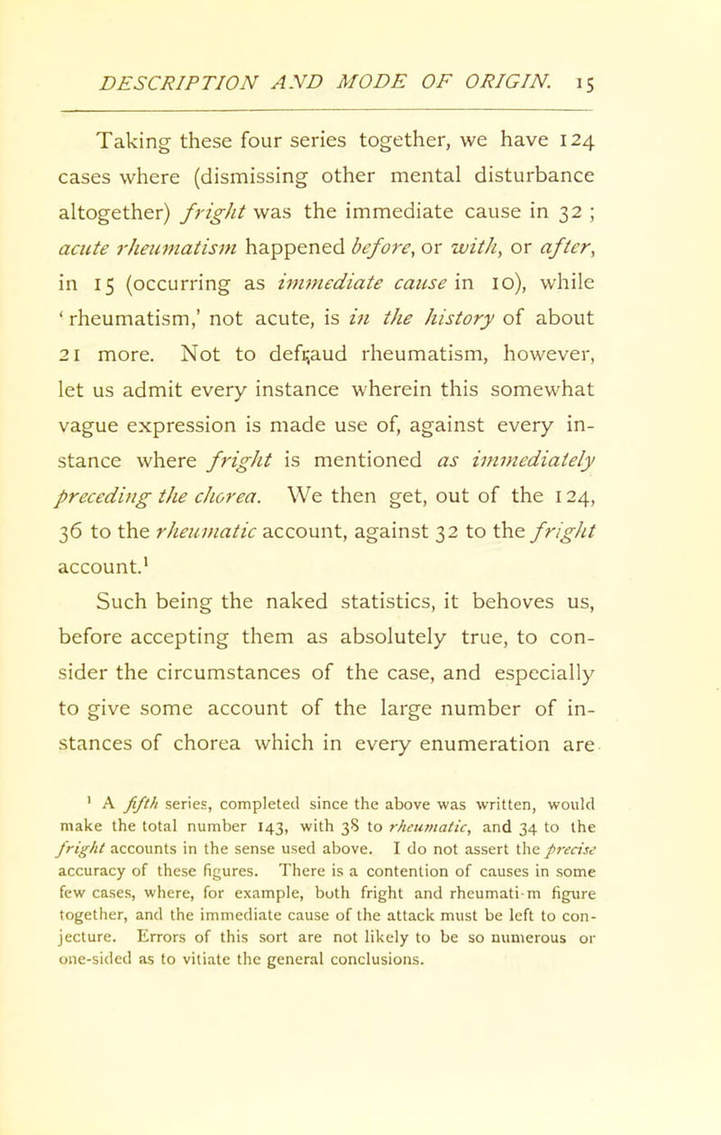 Taking these four series together, we have 124 cases where (dismissing other mental disturbance altogether) fright was the immediate cause in 32 ; acute rheumatism happened before, or with, or after, in 15 (occurring as immediate cause in 10), while ‘ rheumatism,’ not acute, is in the history of about 21 more. Not to defraud rheumatism, however, let us admit every instance wherein this somewhat vague expression is made use of, against every in- stance where fright is mentioned as immediately preceding the chorea. We then get, out of the 124, 36 to the rheumatic account, against 32 to the fright account.1 Such being the naked statistics, it behoves us, before accepting them as absolutely true, to con- sider the circumstances of the case, and especially to give some account of the large number of in- stances of chorea which in every enumeration are 1 A fifth series, completed since the above was written, would make the total number 143, with 38 to rheumatic, and 34 to the fright accounts in the sense used above. I do not assert the precise accuracy of these figures. There is a contention of causes in some few cases, where, for example, both fright and rheumatim figure together, and the immediate cause of the attack must be left to con- jecture. Errors of this sort are not likely to be so numerous or one-sided as to vitiate the general conclusions.