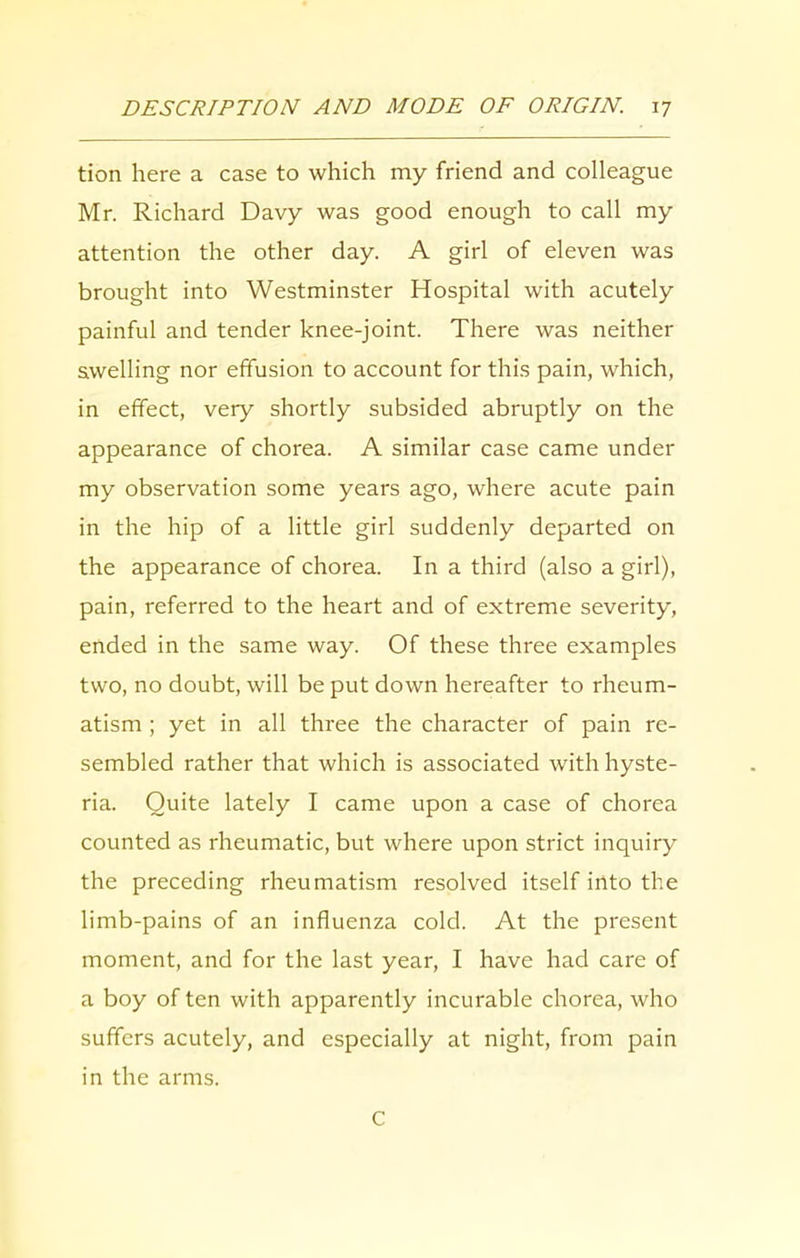 tion here a case to which my friend and colleague Mr. Richard Davy was good enough to call my attention the other day. A girl of eleven was brought into Westminster Hospital with acutely painful and tender knee-joint. There was neither swelling nor effusion to account for this pain, which, in effect, very shortly subsided abruptly on the appearance of chorea. A similar case came under my observation some years ago, where acute pain in the hip of a little girl suddenly departed on the appearance of chorea. In a third (also a girl), pain, referred to the heart and of extreme severity, ended in the same way. Of these three examples two, no doubt, will be put down hereafter to rheum- atism ; yet in all three the character of pain re- sembled rather that which is associated with hyste- ria. Quite lately I came upon a case of chorea counted as rheumatic, but where upon strict inquiry the preceding rheumatism resolved itself into the limb-pains of an influenza cold. At the present moment, and for the last year, I have had care of a boy of ten with apparently incurable chorea, who suffers acutely, and especially at night, from pain in the arms. C