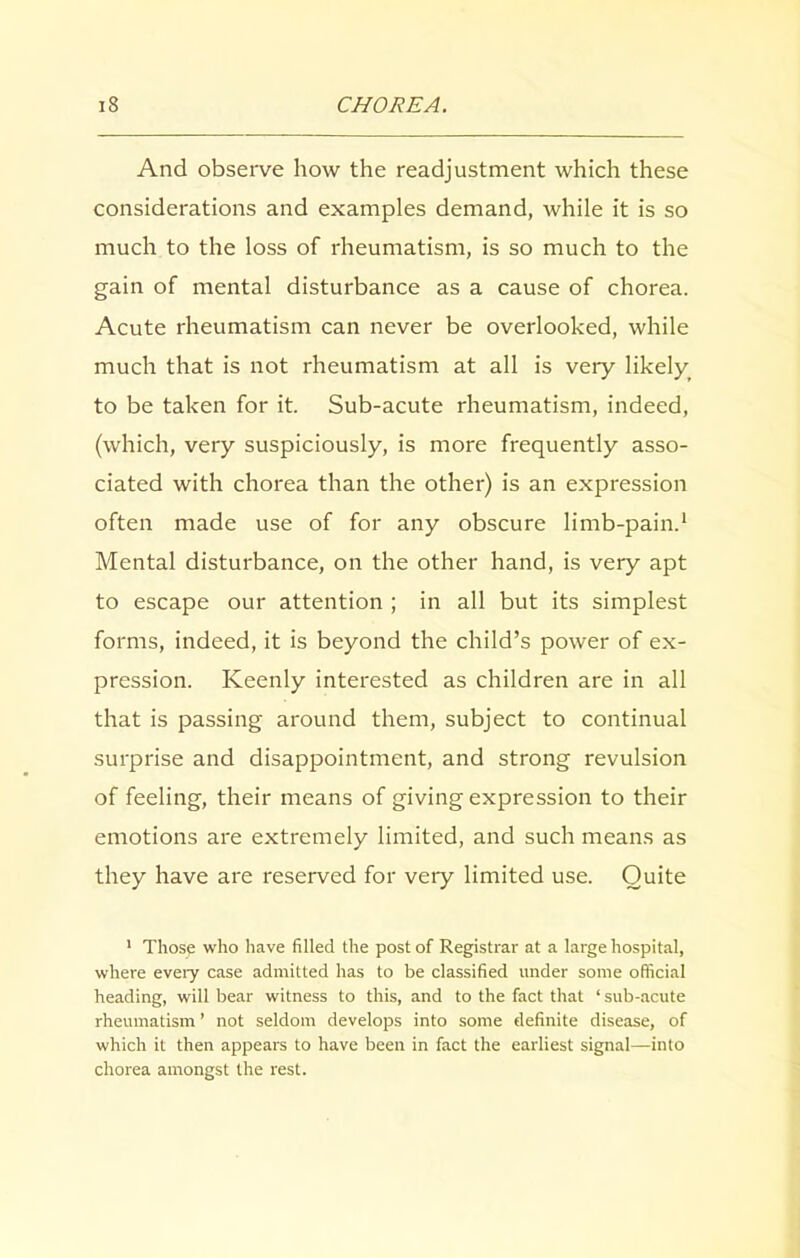 And observe how the readjustment which these considerations and examples demand, while it is so much to the loss of rheumatism, is so much to the gain of mental disturbance as a cause of chorea. Acute rheumatism can never be overlooked, while much that is not rheumatism at all is very likely to be taken for it. Sub-acute rheumatism, indeed, (which, very suspiciously, is more frequently asso- ciated with chorea than the other) is an expression often made use of for any obscure limb-pain.1 Mental disturbance, on the other hand, is very apt to escape our attention ; in all but its simplest forms, indeed, it is beyond the child’s power of ex- pression. Keenly interested as children are in all that is passing around them, subject to continual surprise and disappointment, and strong revulsion of feeling, their means of giving expression to their emotions are extremely limited, and such means as they have are reserved for very limited use. Quite 1 Those who have filled the post of Registrar at a large hospital, where every case admitted has to be classified under some official heading, will bear witness to this, and to the fact that ‘ sub-acute rheumatism ’ not seldom develops into some definite disease, of which it then appears to have been in fact the earliest signal—into chorea amongst the rest.