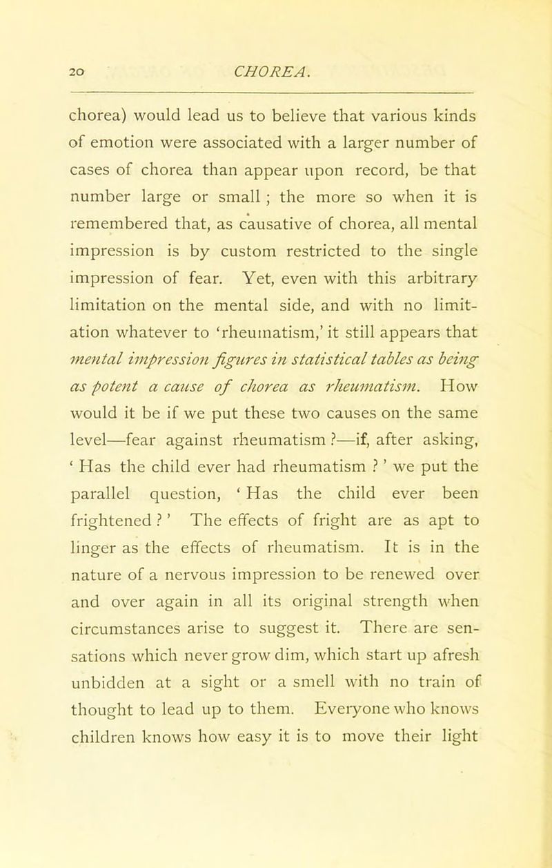 chorea) would lead us to believe that various kinds of emotion were associated with a larger number of cases of chorea than appear upon record, be that number large or small ; the more so when it is remembered that, as causative of chorea, all mental impression is by custom restricted to the single impression of fear. Yet, even with this arbitrary limitation on the mental side, and with no limit- ation whatever to ‘rheumatism,’ it still appears that mental impression figures in statistical tables as being as pote7it a cause of chorea as rheumatism. How would it be if we put these two causes on the same level—fear against rheumatism ?—if, after asking, ‘ Has the child ever had rheumatism ? ’ we put the parallel question, ‘ Has the child ever been frightened ? ’ The effects of fright are as apt to linger as the effects of rheumatism. It is in the nature of a nervous impression to be renewed over and over again in all its original strength when circumstances arise to suggest it. There are sen- sations which never grow dim, which start up afresh unbidden at a sight or a smell with no train of thought to lead up to them. Everyone who knows children knows how easy it is to move their light