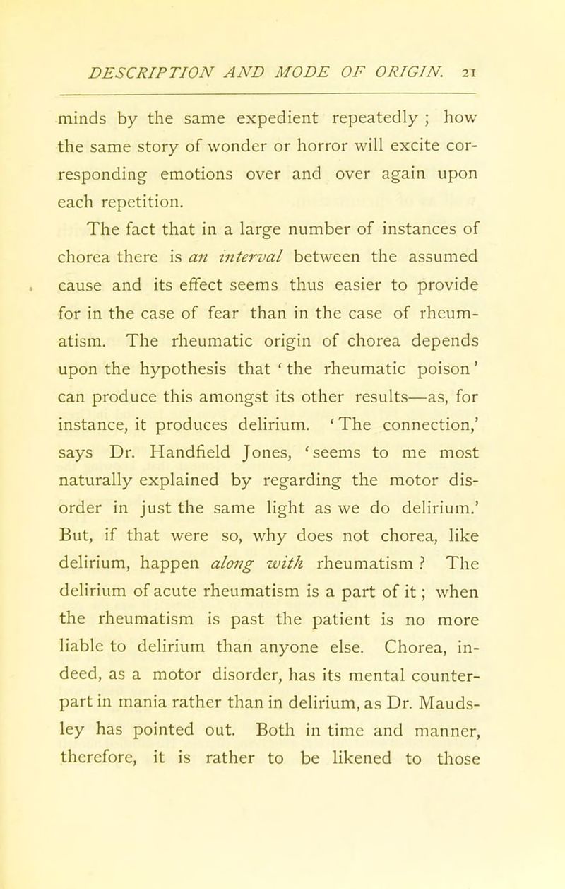 minds by the same expedient repeatedly ; how the same story of wonder or horror will excite cor- responding emotions over and over again upon each repetition. The fact that in a large number of instances of chorea there is an interval between the assumed cause and its effect seems thus easier to provide for in the case of fear than in the case of rheum- atism. The rheumatic origin of chorea depends upon the hypothesis that ‘ the rheumatic poison ’ can produce this amongst its other results—as, for instance, it produces delirium. ‘ The connection,’ says Dr. Handheld Jones, ‘seems to me most naturally explained by regarding the motor dis- order in just the same light as we do delirium.’ But, if that were so, why does not chorea, like delirium, happen along with rheumatism ? The delirium of acute rheumatism is a part of it; when the rheumatism is past the patient is no more liable to delirium than anyone else. Chorea, in- deed, as a motor disorder, has its mental counter- part in mania rather than in delirium, as Dr. Mauds- ley has pointed out. Both in time and manner, therefore, it is rather to be likened to those