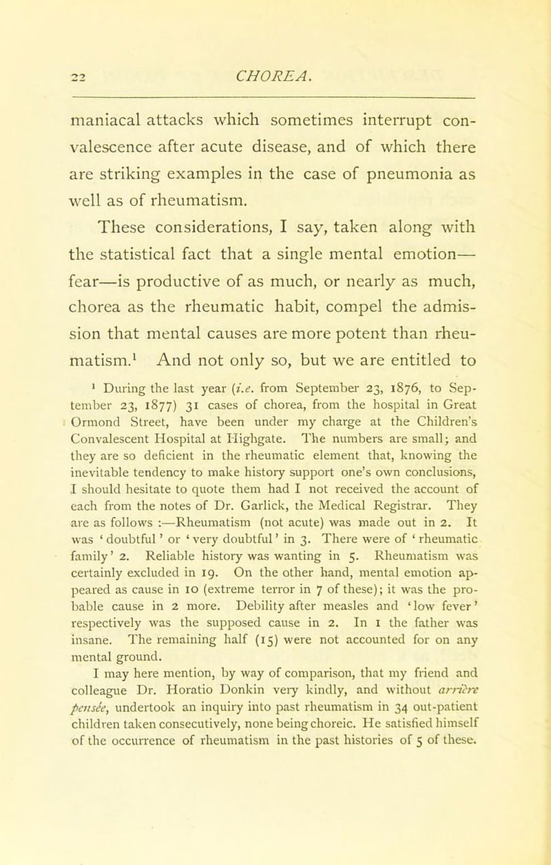 maniacal attacks which sometimes interrupt con- valescence after acute disease, and of which there are striking examples in the case of pneumonia as well as of rheumatism. These considerations, I say, taken along with the statistical fact that a single mental emotion— fear—is productive of as much, or nearly as much, chorea as the rheumatic habit, compel the admis- sion that mental causes are more potent than rheu- matism.1 And not only so, but we are entitled to 1 During the last year (i.e. from September 23, 1876, to Sep- tember 23, 1877) 31 cases of chorea, from the hospital in Great Ormond Street, have been under my charge at the Children’s Convalescent Hospital at Highgate. The numbers are small; and they are so deficient in the rheumatic element that, knowing the inevitable tendency to make history support one’s own conclusions, I should hesitate to quote them had I not received the account of each from the notes of Dr. Garlick, the Medical Registrar. They are as follows Rheumatism (not acute) was made out in 2. It was ‘ doubtful ’ or ‘ very doubtful ’ in 3. There were of ‘ rheumatic family ’ 2. Reliable history was wanting in 5. Rheumatism was certainly excluded in 19. On the other hand, mental emotion ap- peared as cause in 10 (extreme terror in 7 of these); it was the pro- bable cause in 2 more. Debility after measles and ‘ low fever ’ respectively was the supposed cause in 2. In 1 the father was insane. The remaining half (15) were not accounted for on any mental ground. I may here mention, by way of comparison, that my friend and colleague Dr. Horatio Donkin very kindly, and without arriirt peitste, undertook an inquiry into past rheumatism in 34 out-patient children taken consecutively, none being choreic. He satisfied himself