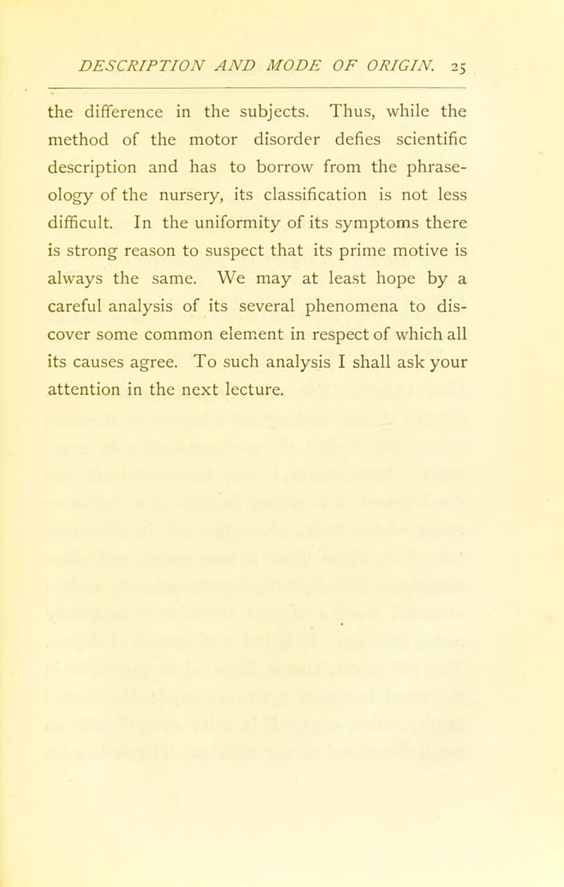 the difference in the subjects. Thus, while the method of the motor disorder defies scientific description and has to borrow from the phrase- ology of the nursery, its classification is not less difficult. In the uniformity of its symptoms there is strong reason to suspect that its prime motive is always the same. We may at least hope by a careful analysis of its several phenomena to dis- cover some common element in respect of which all its causes agree. To such analysis I shall ask your attention in the next lecture.