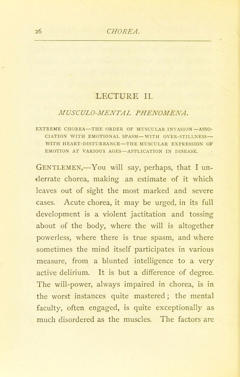 LECTURE II. MUSCULO-MENTAL PHENOMENA. EXTREME CHOREA—THE ORDER OF MUSCULAR INVASION—ASSO- CIATION WITH EMOTIONAL SPASM—WITH OVER-STILLNESS— WITH HEART-DISTURBANCE—THE MUSCULAR EXPRESSION OF EMOTION AT VARIOUS AGES—APPLICATION IN DISEASE. Gentlemen,—You will say, perhaps, that I un- derrate chorea, making an estimate of it which leaves out of sight the most marked and severe cases. Acute chorea, it may be urged, in its full development is a violent jactitation and tossing about of the body, where the will is altogether powerless, where there is true spasm, and where sometimes the mind itself participates in various measure, from a blunted intelligence to a very active delirium. It is but a difference of degree. The will-power, always impaired in chorea, is in the worst instances quite mastered; the mental faculty, often engaged, is quite exceptionally as much disordered as the muscles. The factors are