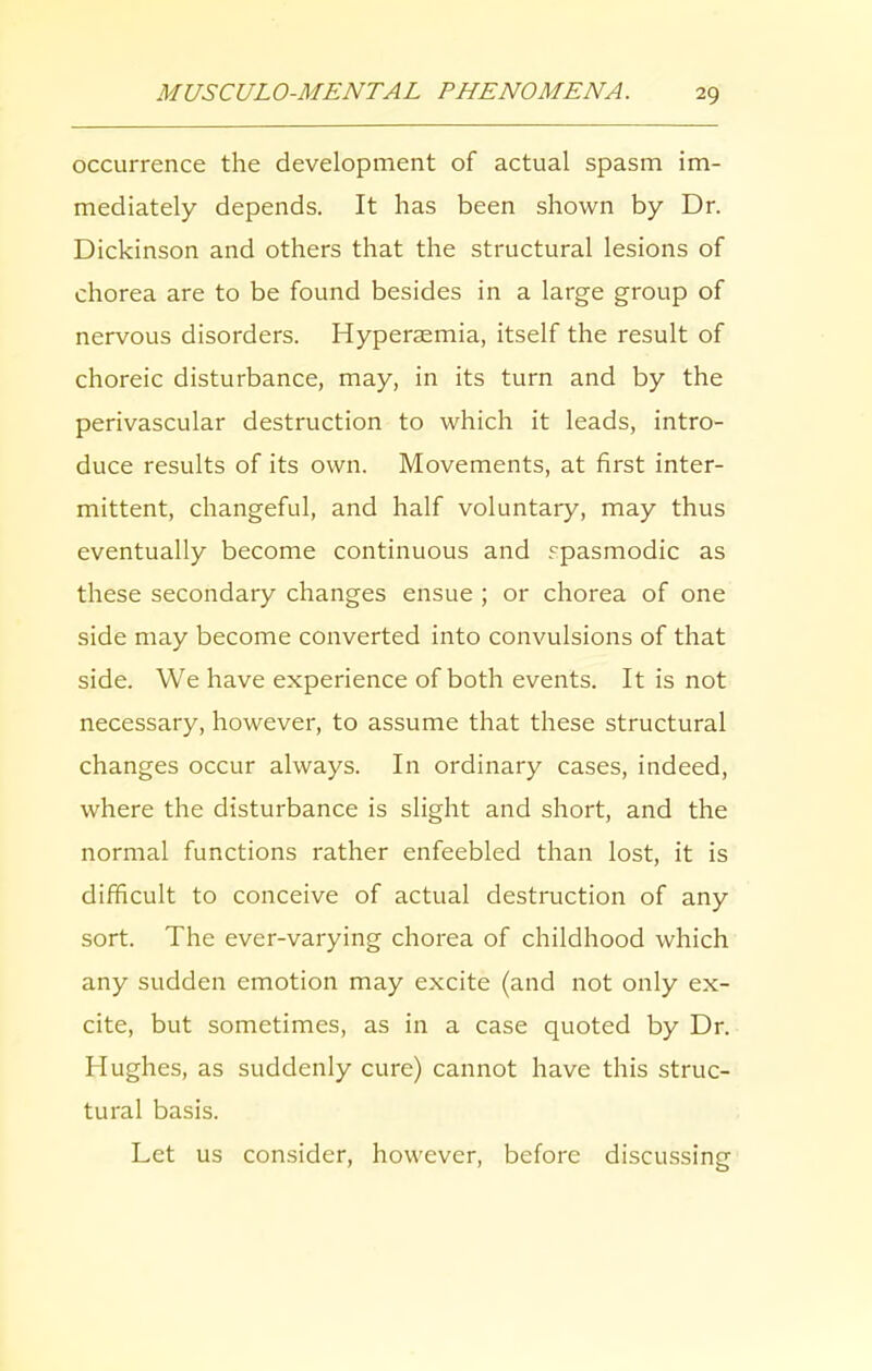 occurrence the development of actual spasm im- mediately depends. It has been shown by Dr. Dickinson and others that the structural lesions of chorea are to be found besides in a large group of nervous disorders. Hypersemia, itself the result of choreic disturbance, may, in its turn and by the perivascular destruction to which it leads, intro- duce results of its own. Movements, at first inter- mittent, changeful, and half voluntary, may thus eventually become continuous and spasmodic as these secondary changes ensue ; or chorea of one side may become converted into convulsions of that side. We have experience of both events. It is not necessary, however, to assume that these structural changes occur always. In ordinary cases, indeed, where the disturbance is slight and short, and the normal functions rather enfeebled than lost, it is difficult to conceive of actual destruction of any sort. The ever-varying chorea of childhood which any sudden emotion may excite (and not only ex- cite, but sometimes, as in a case quoted by Dr. Hughes, as suddenly cure) cannot have this struc- tural basis. Let us consider, however, before discussing