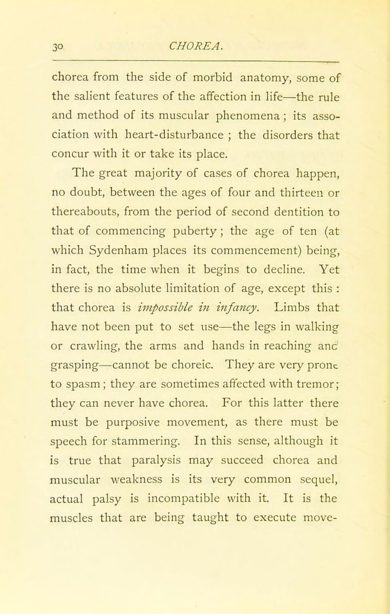 chorea from the side of morbid anatomy, some of the salient features of the affection in life—the rule and method of its muscular phenomena; its asso- ciation with heart-disturbance ; the disorders that concur with it or take its place. The great majority of cases of chorea happen, no doubt, between the ages of four and thirteen or thereabouts, from the period of second dentition to that of commencing puberty; the age of ten (at which Sydenham places its commencement) being, in fact, the time when it begins to decline. Yet there is no absolute limitation of age, except this : that chorea is impossible in infancy. Limbs that have not been put to set use—the legs in walking or crawling, the arms and hands in reaching anc grasping—cannot be choreic. They are very prone to spasm; they are sometimes affected with tremor; they can never have chorea. For this latter there must be purposive movement, as there must be speech for stammering. In this sense, although it is true that paralysis may succeed chorea and muscular weakness is its very common sequel, actual palsy is incompatible with it. It is the muscles that are being taught to execute move-