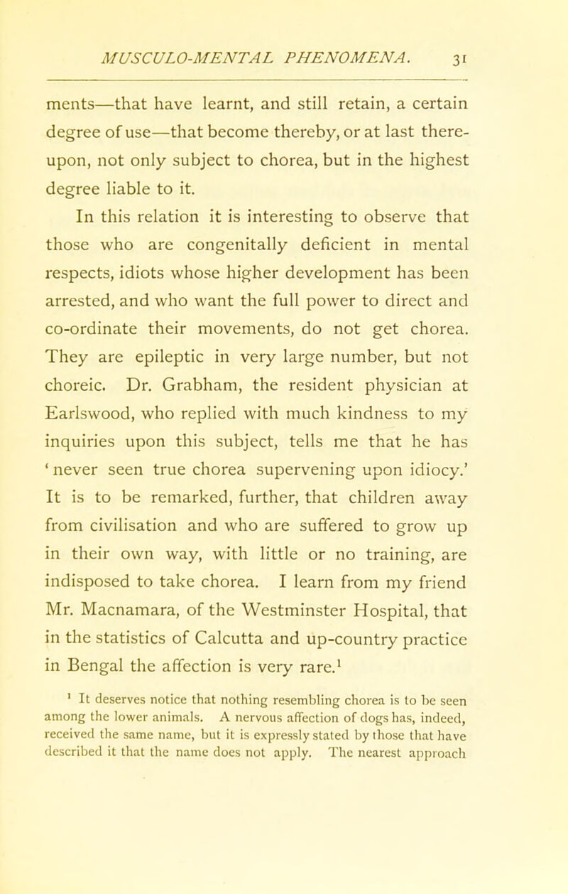 ments—that have learnt, and still retain, a certain degree of use—that become thereby, or at last there- upon, not only subject to chorea, but in the highest degree liable to it. In this relation it is interesting to observe that those who are congenitally deficient in mental respects, idiots whose higher development has been arrested, and who want the full power to direct and co-ordinate their movements, do not get chorea. They are epileptic in very large number, but not choreic. Dr. Grabham, the resident physician at Earlswood, who replied with much kindness to my inquiries upon this subject, tells me that he has ‘ never seen true chorea supervening upon idiocy.’ It is to be remarked, further, that children away from civilisation and who are suffered to grow up in their own way, with little or no training, are indisposed to take chorea. I learn from my friend Mr. Macnamara, of the Westminster Hospital, that in the statistics of Calcutta and up-country practice in Bengal the affection is very rare.1 1 It deserves notice that nothing resembling chorea is to be seen among the lower animals. A nervous affection of dogs has, indeed, received the same name, but it is expressly stated by those that have described it that the name does not apply. The nearest approach