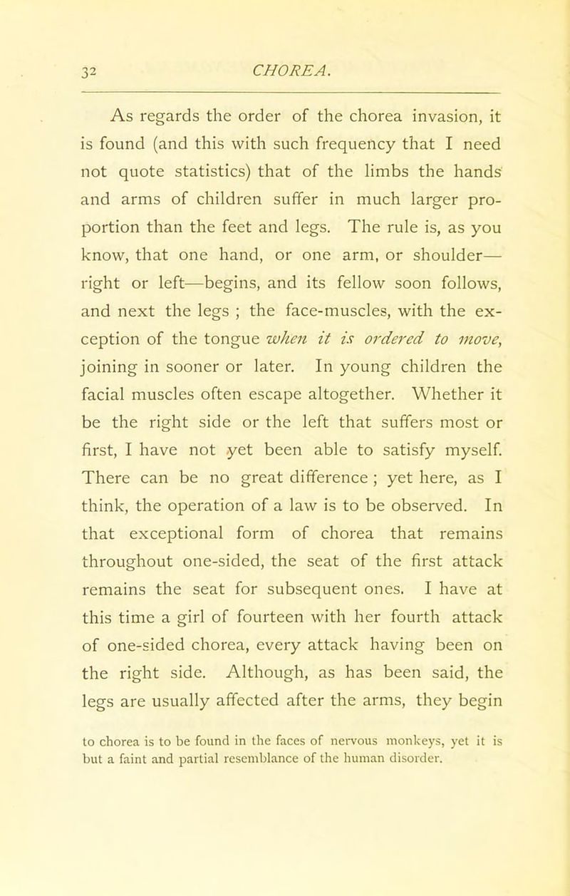 As regards the order of the chorea invasion, it is found (and this with such frequency that I need not quote statistics) that of the limbs the hands and arms of children suffer in much larger pro- portion than the feet and legs. The rule is, as you know, that one hand, or one arm, or shoulder— right or left—begins, and its fellow soon follows, and next the legs ; the face-muscles, with the ex- ception of the tongue when it is ordered to move, joining in sooner or later. In young children the facial muscles often escape altogether. Whether it be the right side or the left that suffers most or first, I have not yet been able to satisfy myself. There can be no great difference ; yet here, as I think, the operation of a law is to be observed. In that exceptional form of chorea that remains throughout one-sided, the seat of the first attack remains the seat for subsequent ones. I have at this time a girl of fourteen with her fourth attack of one-sided chorea, every attack having been on the right side. Although, as has been said, the legs are usually affected after the arms, they begin to chorea is to be found in the faces of nervous monkeys, yet it is but a faint and partial resemblance of the human disorder.