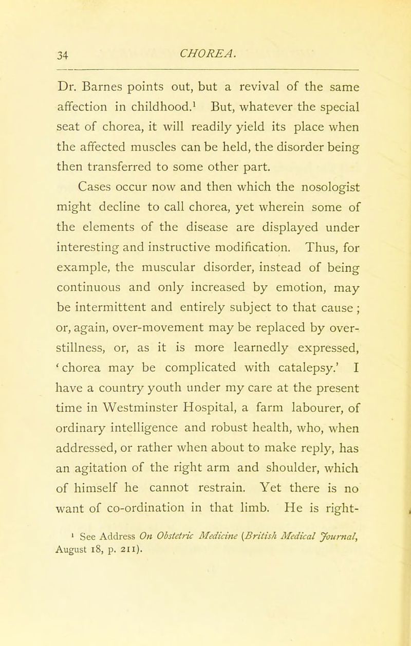 Dr. Barnes points out, but a revival of the same affection in childhood.1 But, whatever the special seat of chorea, it will readily yield its place when the affected muscles can be held, the disorder being then transferred to some other part. Cases occur now and then which the nosologist might decline to call chorea, yet wherein some of the elements of the disease are displayed under interesting and instructive modification. Thus, for example, the muscular disorder, instead of being continuous and only increased by emotion, may be intermittent and entirely subject to that cause; or, again, over-movement may be replaced by over- stillness, or, as it is more learnedly expressed, ‘ chorea may be complicated with catalepsy.’ I have a country youth under my care at the present time in Westminster Hospital, a farm labourer, of ordinary intelligence and robust health, who, when addressed, or rather when about to make reply, has an agitation of the right arm and shoulder, which of himself he cannot restrain. Yet there is no want of co-ordination in that limb. He is right- 1 See Address On Obstetric Medicine (British Medical Journal, August 18, p. 2ti).