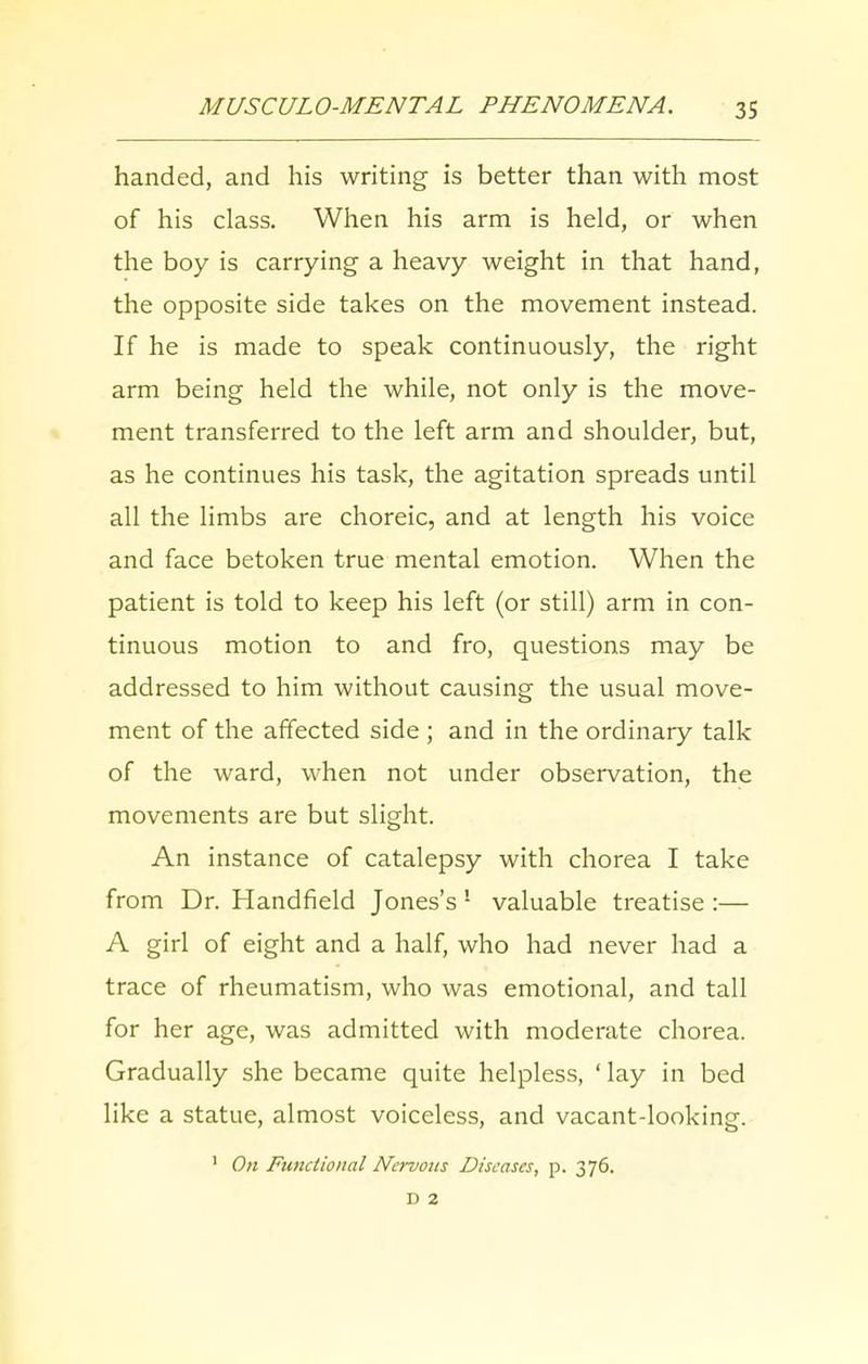 handed, and his writing is better than with most of his class. When his arm is held, or when the boy is carrying a heavy weight in that hand, the opposite side takes on the movement instead. If he is made to speak continuously, the right arm being held the while, not only is the move- ment transferred to the left arm and shoulder, but, as he continues his task, the agitation spreads until all the limbs are choreic, and at length his voice and face betoken true mental emotion. When the patient is told to keep his left (or still) arm in con- tinuous motion to and fro, questions may be addressed to him without causing the usual move- ment of the affected side ; and in the ordinary talk of the ward, when not under observation, the movements are but slight. An instance of catalepsy with chorea I take from Dr. Handheld Jones’s 1 valuable treatise :— A girl of eight and a half, who had never had a trace of rheumatism, who was emotional, and tall for her age, was admitted with moderate chorea. Gradually she became quite helpless, ‘ lay in bed like a statue, almost voiceless, and vacant-looking. 1 On Functional Nervous Diseases, p. 376. D 2