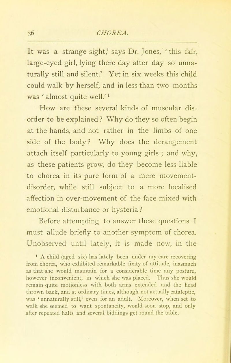 It was a strange sight,’ says Dr. Jones, * this fair, large-eyed girl, lying there day after day so unna- turally still and silent.’ Yet in six weeks this child could walk by herself, and in less than two months was ‘ almost quite well.’1 How are these several kinds of muscular dis- order to be explained ? Why do they so often begin at the hands, and not rather in the limbs of one side of the body ? Why does the derangement attach itself particularly to young girls ; and why, as these patients grow, do they become less liable to chorea in its pure form of a mere movement- disorder, while still subject to a more localised affection in over-movement of the face mixed with emotional disturbance or hysteria ? Before attempting to answer these questions I must allude briefly to another symptom of chorea. Unobserved until lately, it is made now, in the 1 A child (aged six) has lately been under my care recovering from chorea, who exhibited remarkable fixity of attitude, inasmuch as that she would maintain for a considerable time any posture, however inconvenient, in which she was placed. Thus she would remain quite motionless with both arms extended and the head thrown back, and at ordinary times, although not actually cataleptic, was ‘ unnaturally still,’ even for an adult. Moreover, when set to walk she seemed to want spontaneity, would soon stop, and only after repeated halts and several biddings get round the table.