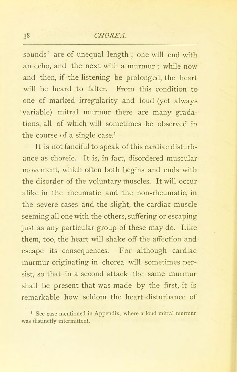 sounds ’ are of unequal length ; one will end with an echo, and the next with a murmur ; while now and then, if the listening be prolonged, the heart will be heard to falter. From this condition to one of marked irregularity and loud (yet always variable) mitral murmur there are many grada- tions, all of which will sometimes be observed in the course of a single case.1 It is not fanciful to speak of this cardiac disturb- ance as choreic. It is, in fact, disordered muscular movement, which often both begins and ends with the disorder of the voluntary muscles. It will occur alike in the rheumatic and the non-rheumatic, in the severe cases and the slight, the cardiac muscle seeming all one with the others, suffering or escaping just as any particular group of these may do. Like them, too, the heart will shake off the affection and escape its consequences. For although cardiac murmur originating in chorea will sometimes per- sist, so that in a second attack the same murmur shall be present that was made by the first, it is remarkable how seldom the heart-disturbance of 1 See case mentioned in Appendix, where a loud mitral murmur was distinctly intermittent.