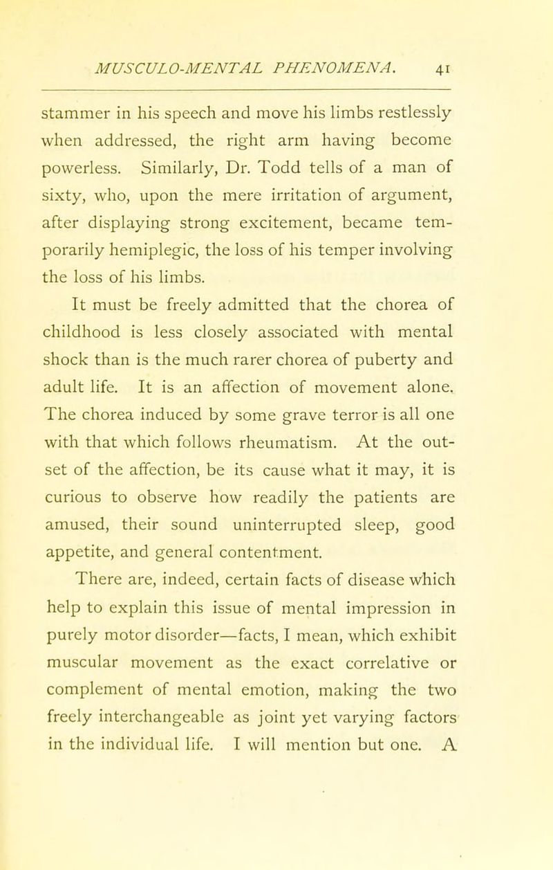 stammer in his speech and move his limbs restlessly when addressed, the right arm having become powerless. Similarly, Dr. Todd tells of a man of sixty, who, upon the mere irritation of argument, after displaying strong excitement, became tem- porarily hemiplegic, the loss of his temper involving the loss of his limbs. It must be freely admitted that the chorea of childhood is less closely associated with mental shock than is the much rarer chorea of puberty and adult life. It is an affection of movement alone. The chorea induced by some grave terror is all one with that which follows rheumatism. At the out- set of the affection, be its cause what it may, it is curious to observe how readily the patients are amused, their sound uninterrupted sleep, good appetite, and general contentment. There are, indeed, certain facts of disease which help to explain this issue of mental impression in purely motor disorder—facts, I mean, which exhibit muscular movement as the exact correlative or complement of mental emotion, making the two freely interchangeable as joint yet varying factors in the individual life. I will mention but one. A