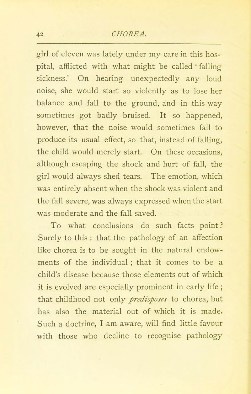 girl of eleven was lately under my care in this hos- pital, afflicted with what might be called ‘ falling sickness.’ On hearing unexpectedly any loud noise, she would start so violently as to lose her balance and fall to the ground, and in this way sometimes got badly bruised. It so happened, however, that the noise would sometimes fail to produce its usual effect, so that, instead of falling, the child would merely start. On these occasions, although escaping the shock and hurt of fall, the girl would always shed tears. The emotion, which was entirely absent when the shock was violent and the fall severe, was always expressed when the start was moderate and the fall saved. To what conclusions do such facts point ? Surely to this : that the pathology of an affection like chorea is to be sought in the natural endow- ments of the individual ; that it comes to be a child’s disease because those elements out of which it is evolved are especially prominent in early life; that childhood not only predisposes to chorea, but has also the material out of which it is made. Such a doctrine, I am aware, will find little favour with those who decline to recognise pathology