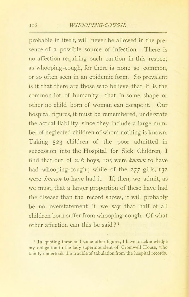 probable in itself, will never be allowed in the pre- sence of a possible source of infection. There is no affection requiring such caution in this respect as whooping-cough, for there is none so common, or so often seen in an epidemic form. So prevalent is it that there are those who believe that it is the common lot of humanity—that in some shape or other no child born of woman can escape it. Our hospital figures, it must be remembered, understate the actual liability, since they include a large num- ber of neglected children of whom nothing is known. Taking 523 children of the poor admitted in succession into the Hospital for Sick Children, I find that out of 246 boys, 105 were known to have had whooping-cough; while of the 277 girls, 132 were known to have had it. If, then, we admit, as we must, that a larger proportion of these have had the disease than the record shows, it will probably be no overstatement if we say that half of all children born suffer from whooping-cough. Of what other affection can this be said ?1 1 In quoting these and some other figures, I have to acknowledge my obligation to the lady superintendent of Cromwell House, who kindly undertook the trouble of tabulation from the hospital records.