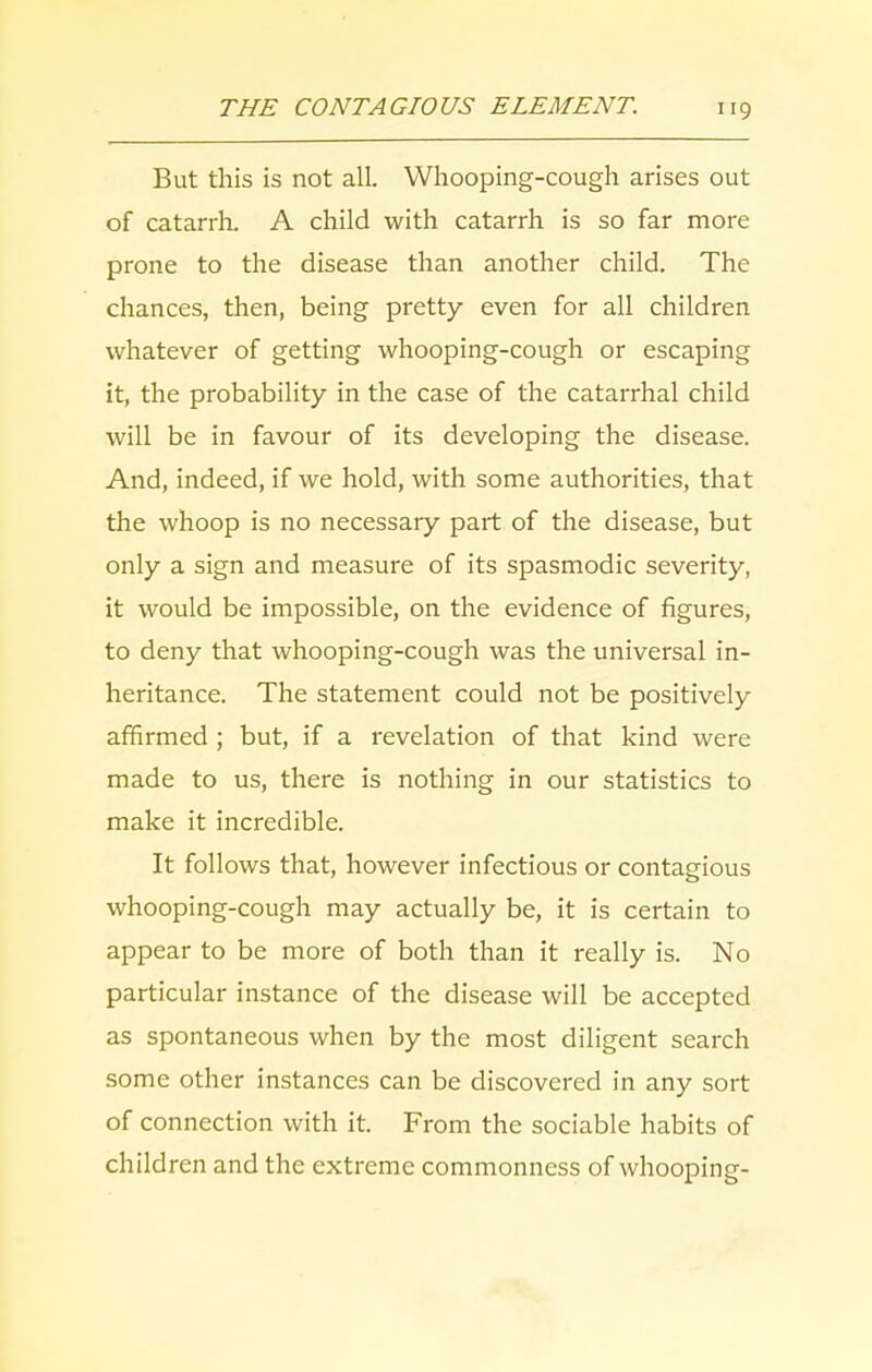 But this is not all. Whooping-cough arises out of catarrh. A child with catarrh is so far more prone to the disease than another child. The chances, then, being pretty even for all children whatever of getting whooping-cough or escaping it, the probability in the case of the catarrhal child will be in favour of its developing the disease. And, indeed, if we hold, with some authorities, that the whoop is no necessary part of the disease, but only a sign and measure of its spasmodic severity, it would be impossible, on the evidence of figures, to deny that whooping-cough was the universal in- heritance. The statement could not be positively affirmed ; but, if a revelation of that kind were made to us, there is nothing in our statistics to make it incredible. It follows that, however infectious or contagious whooping-cough may actually be, it is certain to appear to be more of both than it really is. No particular instance of the disease will be accepted as spontaneous when by the most diligent search some other instances can be discovered in any sort of connection with it. From the sociable habits of children and the extreme commonness of whooping-